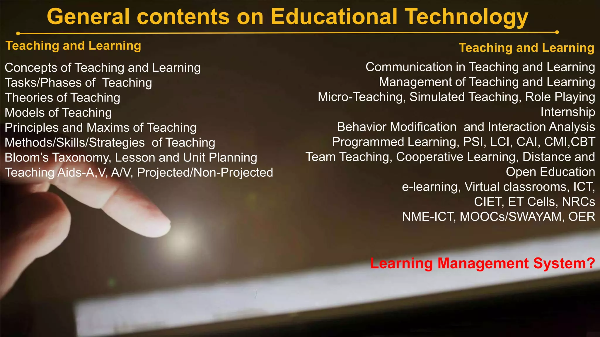 General contents on Educational Technology
Teaching and Learning
Communication in Teaching and Learning
Management of Teaching and Learning
Micro-Teaching, Simulated Teaching, Role Playing
Internship
Behavior Modification and Interaction Analysis
Programmed Learning, PSI, LCI, CAI, CMI,CBT
Team Teaching, Cooperative Learning, Distance and
Open Education
e-learning, Virtual classrooms, ICT,
CIET, ET Cells, NRCs
NME-ICT, MOOCs/SWAYAM, OER
Learning Management System?
Teaching and Learning
Concepts of Teaching and Learning
Tasks/Phases of Teaching
Theories of Teaching
Models of Teaching
Principles and Maxims of Teaching
Methods/Skills/Strategies of Teaching
Bloom’s Taxonomy, Lesson and Unit Planning
Teaching Aids-A,V, A/V, Projected/Non-Projected
 