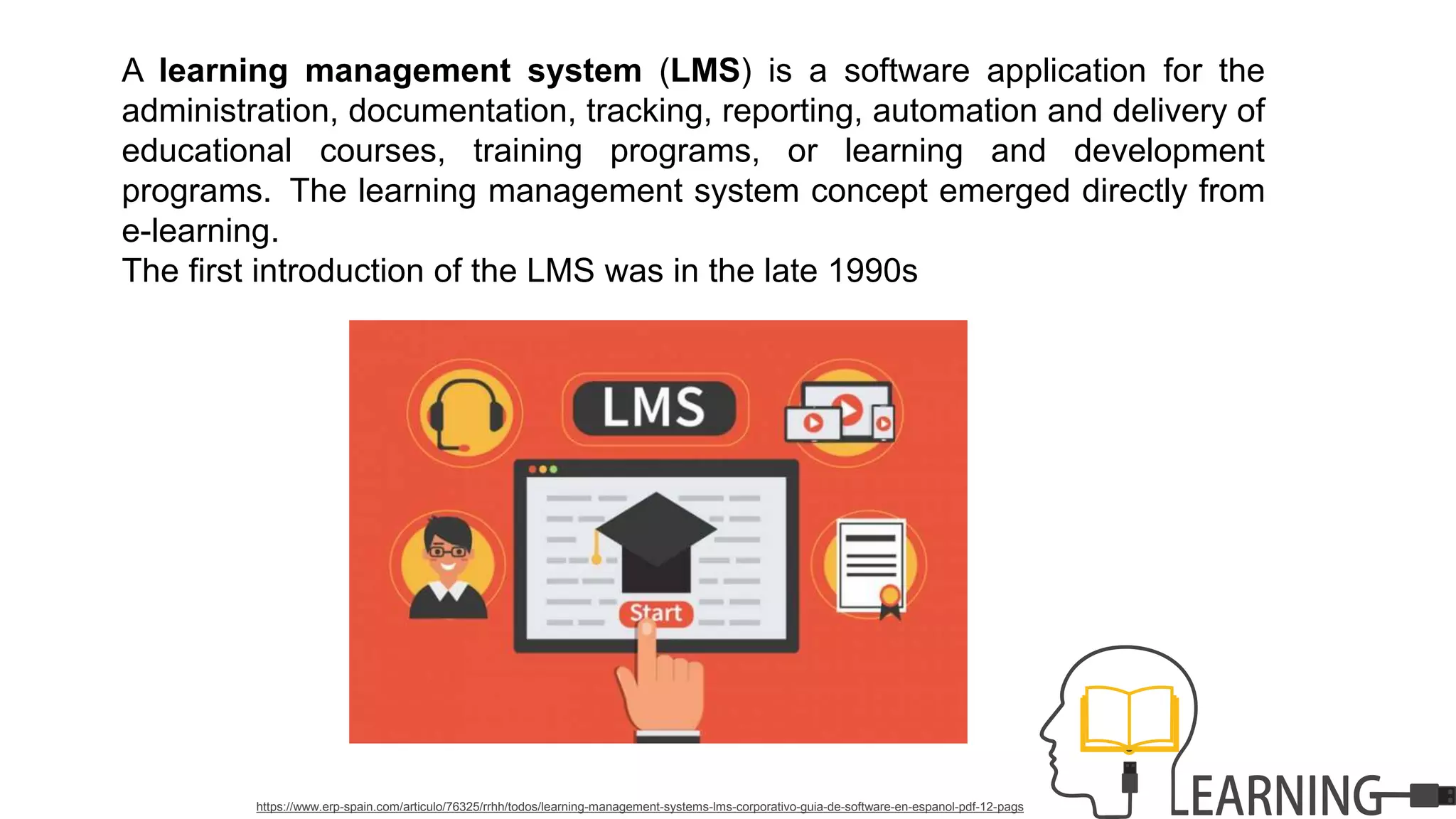 A learning management system (LMS) is a software application for the
administration, documentation, tracking, reporting, automation and delivery of
educational courses, training programs, or learning and development
programs. The learning management system concept emerged directly from
e-learning.
The first introduction of the LMS was in the late 1990s
https://www.erp-spain.com/articulo/76325/rrhh/todos/learning-management-systems-lms-corporativo-guia-de-software-en-espanol-pdf-12-pags
 