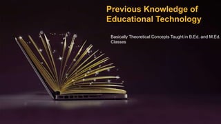 Previous Knowledge of
Educational Technology
Basically Theoretical Concepts Taught in B.Ed. and M.Ed.
Classes
 
