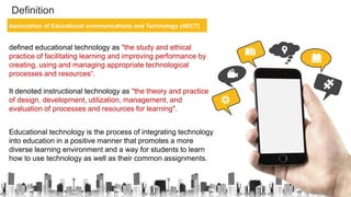 Definition
Association of Educational communications and Technology (AECT)
defined educational technology as "the study and ethical
practice of facilitating learning and improving performance by
creating, using and managing appropriate technological
processes and resources“.
It denoted instructional technology as "the theory and practice
of design, development, utilization, management, and
evaluation of processes and resources for learning".
Educational technology is the process of integrating technology
into education in a positive manner that promotes a more
diverse learning environment and a way for students to learn
how to use technology as well as their common assignments.
 