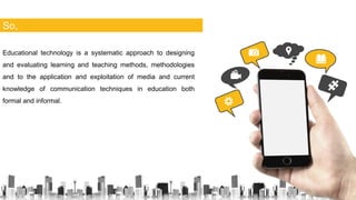 So,
Educational technology is a systematic approach to designing
and evaluating learning and teaching methods, methodologies
and to the application and exploitation of media and current
knowledge of communication techniques in education both
formal and informal.
 