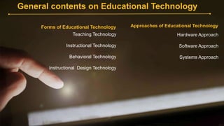 General contents on Educational Technology
Forms of Educational Technology
Teaching Technology
Instructional Technology
Behavioral Technology
Instructional Design Technology
Approaches of Educational Technology
Hardware Approach
Software Approach
Systems Approach
 