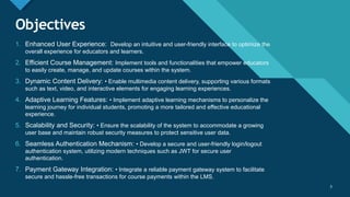 Click to edit Master title style
3
Objectives
1. Enhanced User Experience: Develop an intuitive and user-friendly interface to optimize the
overall experience for educators and learners.
2. Efficient Course Management: Implement tools and functionalities that empower educators
to easily create, manage, and update courses within the system.
3. Dynamic Content Delivery: • Enable multimedia content delivery, supporting various formats
such as text, video, and interactive elements for engaging learning experiences.
4. Adaptive Learning Features: • Implement adaptive learning mechanisms to personalize the
learning journey for individual students, promoting a more tailored and effective educational
experience.
5. Scalability and Security: • Ensure the scalability of the system to accommodate a growing
user base and maintain robust security measures to protect sensitive user data.
6. Seamless Authentication Mechanism: • Develop a secure and user-friendly login/logout
authentication system, utilizing modern techniques such as JWT for secure user
authentication.
7. Payment Gateway Integration: • Integrate a reliable payment gateway system to facilitate
secure and hassle-free transactions for course payments within the LMS.
3
 