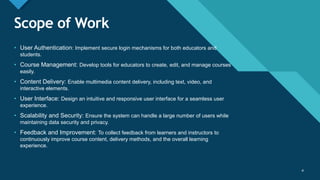 Click to edit Master title style
4
Scope of Work
4
• User Authentication: Implement secure login mechanisms for both educators and
students.
• Course Management: Develop tools for educators to create, edit, and manage courses
easily.
• Content Delivery: Enable multimedia content delivery, including text, video, and
interactive elements.
• User Interface: Design an intuitive and responsive user interface for a seamless user
experience.
• Scalability and Security: Ensure the system can handle a large number of users while
maintaining data security and privacy.
• Feedback and Improvement: To collect feedback from learners and instructors to
continuously improve course content, delivery methods, and the overall learning
experience.
 