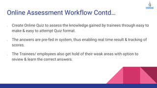 Online Assessment Workflow Contd…
➢ Create Online Quiz to assess the knowledge gained by trainees through easy to
make & easy to attempt Quiz format.
➢ The answers are pre-fed in system, thus enabling real time result & tracking of
scores.
➢ The Trainees/ employees also get hold of their weak areas with option to
review & learn the correct answers.
 