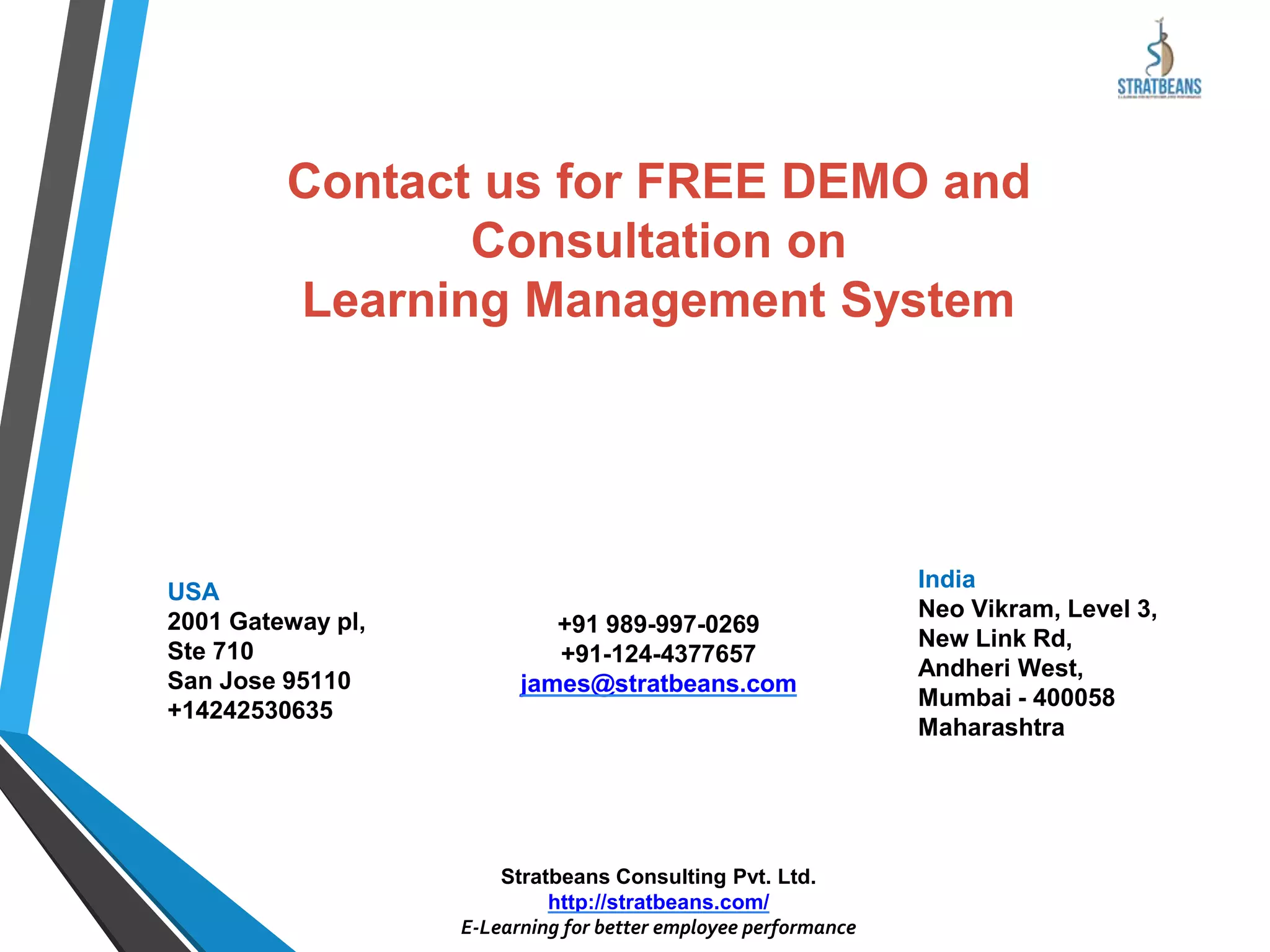 Contact us for FREE DEMO and
Consultation on
Learning Management System
India
Neo Vikram, Level 3,
New Link Rd,
Andheri West,
Mumbai - 400058
Maharashtra
+91 989-997-0269
+91-124-4377657
james@stratbeans.com
USA
2001 Gateway pl,
Ste 710
San Jose 95110
+14242530635
Stratbeans Consulting Pvt. Ltd.
http://stratbeans.com/
E-Learning for better employee performance
 