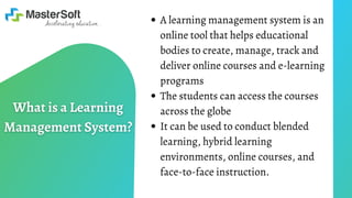 A learning management system is an
online tool that helps educational
bodies to create, manage, track and
deliver online courses and e-learning
programs
The students can access the courses
across the globe
It can be used to conduct blended
learning, hybrid learning
environments, online courses, and
face-to-face instruction.
 