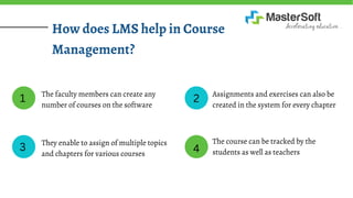 How does LMS help in Course
Management?
The faculty members can create any
number of courses on the software
They enable to assign of multiple topics
and chapters for various courses
Assignments and exercises can also be
created in the system for every chapter
The course can be tracked by the
students as well as teachers
1
3
2
4
 