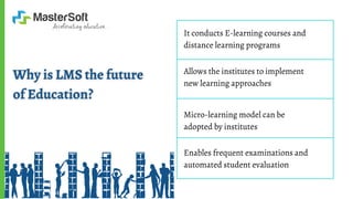 It conducts E-learning courses and
distance learning programs
Allows the institutes to implement
new learning approaches
Micro-learning model can be
adopted by institutes
Enables frequent examinations and
automated student evaluation
 