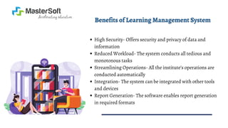 High Security- Offers security and privacy of data and
information
Reduced Workload- The system conducts all tedious and
monotonous tasks
Streamlining Operations- All the institute’s operations are
conducted automatically
Integration- The system can be integrated with other tools
and devices
Report Generation- The software enables report generation
in required formats
 