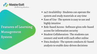 24/7 Availability- Students can operate the
system and study materials at any time
Ease of Use- The system is easy to use and
highly intuitive
Role-based Access- Software gives role-based
access for information security
Student Collaboration- The students can
connect and work with each other online
Data Analysis- The system conducts AI-based
analysis to enable data-driven decisions
 