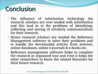 Conclusion
Conclusion
• The influence of information technology the
research scholars are over loaded with information
and this lead in to the problems of identifying,
collecting and storing of scholarly communications
for their research.
• Hence research scholars are needed the Reference
Management software to solve their problems and
to handle the downloaded articles from internet,
online databases, online e-journals & e-books etc.
• Reference management software helps to complete
the research in organized way and even it helps the
other researchers to know the related literature for
their future research.
Dr. S. Srinivasaragavan ,Professor & Head, DLIS, BDU
 