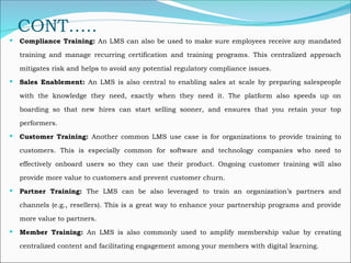 CONT…..
 Compliance Training: An LMS can also be used to make sure employees receive any mandated
training and manage recurring certification and training programs. This centralized approach
mitigates risk and helps to avoid any potential regulatory compliance issues.
 Sales Enablement: An LMS is also central to enabling sales at scale by preparing salespeople
with the knowledge they need, exactly when they need it. The platform also speeds up on
boarding so that new hires can start selling sooner, and ensures that you retain your top
performers.
 Customer Training: Another common LMS use case is for organizations to provide training to
customers. This is especially common for software and technology companies who need to
effectively onboard users so they can use their product. Ongoing customer training will also
provide more value to customers and prevent customer churn.
 Partner Training: The LMS can be also leveraged to train an organization’s partners and
channels (e.g., resellers). This is a great way to enhance your partnership programs and provide
more value to partners.
 Member Training: An LMS is also commonly used to amplify membership value by creating
centralized content and facilitating engagement among your members with digital learning.
 