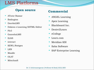 LMS Platforms
Open source
 ATutor Bazaar
 Bodington
 DoceboLMS
 Dokeos e-Learning XHTML Editor
 Fle3
 GaneshaLMS
 ILIAS
 interact
 KEWL.Nextgen
 LRN
 Moodle
 OLAT
 Mitechsoft
Commercial
 ANGEL Learning
 Apex Learning
 Blackboard Inc.
 Desire2Learn
 eCollege
 Learn.com
 Meridian KSI
 Saba Software
 SAP Enterprise Learning
Dr. S. Srinivasaragavan ,Professor & Head, DLIS, BDU
 