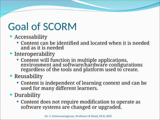 Goal of SCORM
 Accessability
 Content can be identified and located when it is needed
and as it is needed
 Interoperability
 Content will function in multiple applications,
environment and software/hardware configurations
regardless of the tools and platform used to create.
 Reusability
 Content is independent of learning context and can be
used for many different learners.
 Durability
 Content does not require modification to operate as
software systems are changed or upgraded.
Dr. S. Srinivasaragavan ,Professor & Head, DLIS, BDU
 