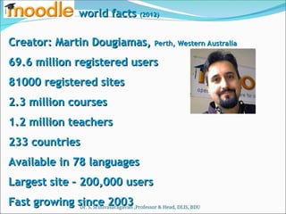 Creator: Martin Dougiamas,
Creator: Martin Dougiamas, Perth, Western Australia
Perth, Western Australia
69.6 million registered users
69.6 million registered users
81000 registered sites
81000 registered sites
2.3 million courses
2.3 million courses
1.2 million teachers
1.2 million teachers
233 countries
233 countries
Available in 78 languages
Available in 78 languages
Largest site – 200,000 users
Largest site – 200,000 users
Fast growing since 2003
Fast growing since 2003
world facts
world facts (2012)
(2012)
Dr. S. Srinivasaragavan ,Professor & Head, DLIS, BDU
 