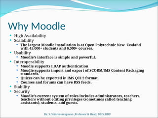 Why Moodle
 High Availability
 Scalability
 The largest Moodle installation is at Open Polytechnic New Zealand
with 45,000+ students and 6,500+ courses.
 Usability
 Moodle’s interface is simple and powerful.
 Interoperability
 Moodle supports LDAP authentication
 Moodle supports import and export of SCORM/IMS Content Packaging
standards.
 Quizes can be exported in IMS QTI 2 format.
 Courses and forums can have RSS feeds.
 Stability
 Security
 Moodle's current system of roles includes administrators, teachers,
teachers without editing privileges (sometimes called teaching
assistants), students, and guests.
Dr. S. Srinivasaragavan ,Professor & Head, DLIS, BDU
 