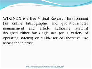 WIKINDX is a free Virtual Research Environment
(an online bibliographic and quotations/notes
management and article authoring system)
designed either for single use (on a variety of
operating sytems) or multi-user collaborative use
across the internet.
Dr. S. Srinivasaragavan ,Professor & Head, DLIS, BDU
 