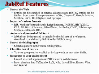 JabRef Features
JabRef Features
• Search the Web
– Entries can be searched in external databases and BibTeX entries can be
fetched from there. Example sources: arXiv, CiteseerX, Google Scholar,
Medline, GVK, IEEEXplore, and Springer
• Import of various formats
– RIS, Medline/Pubmed (xml), Refer/Endnote, INSPEC, BibTeXML,
CSA, ISI Web of Science, SilverPlatter, Scifinder, OVID, Biblioscape,
Sixpack, JStor, and RIS.
• Automatic download of full texts
– JabRef can be instructed to search for the full text of a reference,
download it, and directly link it to the BibTeX entry.
• Search the bibliography
– Search a pattern in the whole bibliography.
• Classification of entries
– You can group entries explicitly, by keywords or any other fields.
• Integrates to your environment
– Launch external applications: PDF viewers, web browser
– Insert citations into TeXstudio, LyX, Kile, LatexEditor, Emacs, Vim,
and WinEdt
Dr. S. Srinivasaragavan ,Professor & Head, DLIS, BDU
 