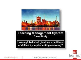 www.24x7learning.com © 2015, Copyright, 24x7 Learning Inc.
Learning Management System
Case Study
__________________________________
How a global steel giant saved millions
of dollars by implementing elearning?
 