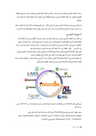 11| P a g e
‫المخطط‬ ‫توضيح‬ ‫ثم‬ ‫ومن‬ ,‫ونطاقه‬ ‫للمشروع‬ ‫تعريفنا‬ ‫خلأل‬ ‫من‬ ‫وذلك‬ ,‫لمشروعنا‬ ‫دارتنا‬‫ا‬ ‫كيفية‬ ‫عن‬ ‫فكرة‬ ‫عطاء‬‫ا‬ ‫سنحاول‬
َّ‫ط‬‫المخ‬ ‫ووضع‬ ‫المشروع‬ ‫تخطيط‬ ‫ذلك‬ ‫وبعد‬ ,‫للعمل‬ ‫التفصيلي‬‫الزمني‬ ‫ط‬‫كيفية‬ ً‫ا‬‫خير‬‫وا‬ ,‫للعمل‬‫دارة‬‫وا‬ ‫والمراقبة‬ ‫التنفيذ‬
.‫المخاطر‬
‫ولكن‬ ,‫النظرية‬ ‫الدراسة‬ ‫كمال‬‫ا‬ ‫بعد‬ ً‫ا‬‫فعلي‬ ‫ضح‬َّ‫ت‬‫ت‬ ‫التي‬ ‫مور‬‫الإ‬ ‫بعض‬ ‫ذكر‬ ‫لى‬‫ا‬ ‫المشروع‬ ‫دارة‬‫لإ‬ ‫شرحنا‬ ‫سياق‬ ‫في‬ ‫نضطر‬ ‫قد‬
.‫المشروع‬ ‫دارة‬‫ا‬ ‫لفهم‬ ً‫أ‬‫تسهيل‬ ‫بسيط‬ ‫نظري‬ ‫بعرض‬ ‫نقوم‬ ‫سوف‬ ,‫واحد‬ ‫قسم‬ ‫في‬ ً‫ة‬‫كامل‬ ‫المشروع‬ ‫دارة‬‫ا‬ ‫وضع‬ ‫على‬ ً‫ا‬‫حرص‬
2.‫تعريف‬‫المشروع‬
‫ن‬‫ا‬ ‫لنا‬ ‫تبين‬ ‫نظمة‬‫الإ‬ ‫هذه‬ ‫بين‬ ‫مقارنة‬ ‫جراء‬‫ا‬ ‫وبعد‬ ً‫ا‬‫لإحق‬ ‫سنراها‬ ‫والتي‬ ‫المتحوى‬ ‫نظمة‬‫ا‬ ‫دراسة‬ ‫خلأل‬ ‫من‬Moodle‫هو‬
‫بعض‬ ‫لى‬‫ا‬ ‫يفتقر‬ ‫ولكنه‬ ‫المصدر‬ ‫مفتوح‬ ‫وكونه‬ ‫الميزات‬ ‫حيث‬ ‫من‬ ‫المعلوماتية‬ ‫الهندسة‬ ‫لكلية‬ ‫بالنسبة‬ ‫مثل‬‫الإ‬ ‫النظام‬
‫علأنات‬‫ا‬ ‫(لوحة‬ ‫مثل‬ ‫الكلية‬ ‫هذه‬ ‫في‬ ‫ساسية‬‫ا‬ ‫حاجة‬ ‫تعتبر‬ ‫والتي‬ ‫المتطلبات‬-,‫اعتراضات‬ ‫نظام‬,‫حصائيات‬‫ا‬ ‫نظام‬‫رس‬‫ا‬‫ال‬
‫من‬ ً‫ا‬‫وانطلأق‬ )‫لخ‬‫ا‬ .. ‫الكتروني‬ ‫بريد‬‫الحاجة‬ ‫هذه‬.‫منها‬ ‫تلبيته‬ ‫يمكن‬ ‫ما‬ ‫لتلبية‬ ‫مشروعنا‬ ‫كان‬
‫نظام‬ ‫يعتمد‬Moodle‫البرمجة‬ ‫لغة‬ ‫المصدر‬ ‫المفتوح‬PHP‫بعض‬ ‫مع‬ ‫النظام‬ ‫هذا‬ ‫لتكامل‬ ‫وسيلة‬ ‫يجاد‬‫ا‬ ‫لى‬‫ا‬ ‫نحتاج‬ ‫لذا‬
.‫جديد‬ ‫من‬ ‫العجلة‬ ‫اختراع‬ ‫عادة‬‫ا‬ ‫لى‬‫ا‬ ‫اللجوء‬ ‫بدون‬ ‫العمل‬ ‫تسهل‬ ‫قد‬ ‫والتي‬ ‫المساعدة‬ ‫نظمة‬‫الإ‬
‫الـ‬ ‫في‬ ‫البحث‬ ‫خلأل‬ ‫ومن‬Documentation‫ضافات‬‫ا‬ ‫برمجة‬ ‫يمكن‬ ‫نه‬‫ا‬ ‫وجدنا‬ ‫بالنظام‬ ‫الخاص‬-plugins-‫بمثابة‬ ‫لتكون‬
‫نظام‬ ‫مع‬ ‫متكاملة‬ ‫نظمة‬‫ا‬Moodle‫مثلي‬‫ا‬ ‫بشكل‬ ‫وظائفها‬ ‫النظام‬ ‫مع‬ ‫تؤدي‬ ‫بحيث‬.
‫نظام‬ ‫تطوير‬ ‫سيتم‬Moodle‫ضمن‬‫من‬ ً‫ابتداء‬ ‫المتاح‬ ‫والزمن‬ ‫شخاص‬‫ا‬ ‫ربعة‬‫با‬ ‫المحددة‬ ‫مكانيات‬‫الإ‬0012108‫وحتى‬
2042102.
‫نموذج‬ ‫وفق‬ ‫المشروع‬ ‫بتطوير‬ ‫سنقوم‬Waterfall‫جمع‬ ‫وهي‬ ‫ساسية‬‫ا‬ ‫مراحل‬ ‫عدة‬ ‫من‬ ‫لف‬‫تتا‬ ‫والتي‬
(‫المتطلبات‬Requirement‫تحليل‬ ,)(Analysis)( ‫التصميم‬ ,Design( ‫التحقيق‬ ,)Implementation‫القبول‬ ,)
(Verification‫الـ‬ ً‫ا‬‫خير‬‫وا‬ ,)Maintenance‫والموضح‬(‫الشكل‬ ‫في‬0)
 