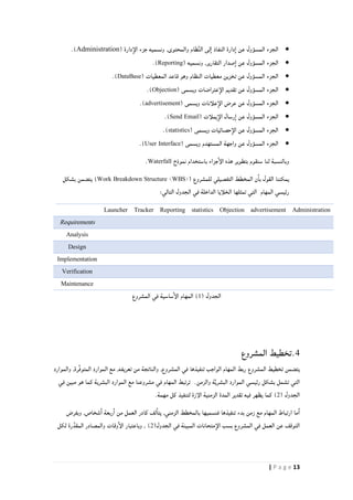 13| P a g e
( ‫دارة‬‫الإ‬ ‫جزء‬ ‫ونسميه‬ ,‫والمحتوى‬ ‫ظام‬ِّ‫ن‬‫ال‬ ‫لى‬‫ا‬ ‫النفاذ‬ ‫دارة‬‫ا‬ ‫عن‬ ‫المسؤول‬ ‫الجزء‬Administration.)
( ‫ونسميه‬ ,‫التقارير‬ ‫صدار‬‫ا‬ ‫عن‬ ‫المسؤول‬ ‫الجزء‬Reporting).
‫الجزء‬( ‫المعطيات‬ ‫قاعد‬ ‫وهو‬ ‫النظام‬ ‫معطيات‬ ‫تخزين‬ ‫عن‬ ‫المسؤول‬DataBase).
( ‫ويسمى‬ ‫عتراضات‬‫الإ‬ ‫تقديم‬ ‫عن‬ ‫المسؤول‬ ‫الجزء‬Objection.)
( ‫ويسمى‬ ‫علأنات‬‫الإ‬ ‫عرض‬ ‫عن‬ ‫المسؤول‬ ‫الجزء‬advertisement.)
‫يملأت‬‫الإ‬ ‫رسال‬‫ا‬ ‫عن‬ ‫المسؤول‬ ‫الجزء‬(Send Email).
( ‫ويسمى‬ ‫حصائيات‬‫الإ‬ ‫عن‬ ‫المسؤول‬ ‫الجزء‬statistics).
( ‫ويسمى‬ ‫المستهدم‬ ‫واجهة‬ ‫عن‬ ‫المسؤول‬ ‫الجزء‬User Interface).
‫نموذج‬ ‫باستخدام‬ ‫جزاء‬‫الإ‬ ‫هذه‬ ‫بتطوير‬ ‫سنقوم‬ ‫لنا‬ ‫وبالنسبة‬Waterfall.
( ‫للمشروع‬ ‫التفصيلي‬ ‫المخطط‬ ‫ن‬‫با‬ ‫القول‬ ‫يمكننا‬Work Breakdown Structure <WBS>‫بشكل‬ ‫يتضمن‬ )
‫التي‬ ‫المهام‬ ‫رئيسي‬:‫التالي‬ ‫الجدول‬ ‫في‬ ‫الداخلة‬ ‫الخلأيا‬ ‫تمثلها‬
AdministrationadvertisementObjectionstatisticsReportingTrackerLauncher
Requirements
Analysis
Design
Implementation
Verification
Maintenance
( ‫الجدول‬0)‫المهام‬‫المشروع‬ ‫في‬ ‫ساسية‬‫الإ‬
4.‫المشروع‬ ‫تخطيط‬
‫المشروع‬ ‫تخطيط‬ ‫يتضمن‬,‫المشروع‬ ‫في‬ ‫تنفيذها‬ ‫الواجب‬ ‫المهام‬ ‫ربط‬‫والموارد‬ ,‫ِّرة‬‫ف‬‫المتو‬ ‫الموارد‬ ‫مع‬ ,‫تعريفه‬ ‫من‬ ‫والناتجة‬
‫في‬ ‫مبين‬ ‫هو‬ ‫كما‬ ‫البشرية‬ ‫الموارد‬ ‫مع‬ ‫مشروعنا‬ ‫في‬ ‫المهام‬ ‫ترتبط‬ .‫والزمن‬ ‫ة‬َّ‫ي‬‫البشر‬ ‫الموارد‬ ‫رئيسي‬ ‫بشكل‬ ‫تشمل‬ ‫التي‬
( ‫الجدول‬2).‫مهمة‬ ‫كل‬ ‫لتنفيذ‬ ‫الإزة‬ ‫الزمنية‬ ‫المدة‬ ‫تقدير‬ ‫فيه‬ ‫يظهر‬ ‫كما‬
‫تن‬ ‫بدء‬ ‫زمن‬ ‫مع‬ ‫المهام‬ ‫ارتباط‬ ‫ما‬‫ا‬‫وبفرض‬ ,‫شخاص‬‫ا‬ ‫ربعة‬‫ا‬ ‫من‬ ‫العمل‬ ‫كادر‬ ‫لف‬‫يتا‬ ,‫الزمني‬ ‫بالمخطط‬ ‫فنسميها‬ ‫فيذها‬
(‫الجدول‬ ‫في‬ ‫المبينة‬ ‫متحانات‬‫الإ‬ ‫بسب‬ ‫المشروع‬ ‫في‬ ‫العمل‬ ‫عن‬ ‫التوقف‬2‫لكل‬ ‫رة‬َّ‫المقد‬ ‫والمصادر‬ ‫وقات‬‫الإ‬ ‫وباعتبار‬ , )
 