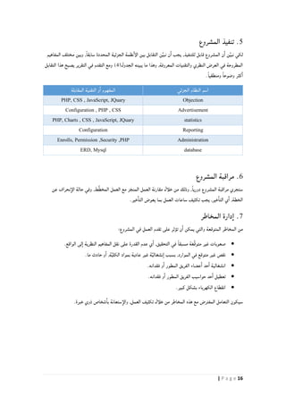 16| P a g e
.5‫المشروع‬ ‫تنفيذ‬
,‫للتنفيذ‬ ‫قابل‬ ‫المشروع‬ ‫ن‬‫ا‬ ‫ن‬ِّ‫ي‬‫نب‬ ‫لكي‬‫المفاهيم‬ ‫مختلف‬ ‫وبين‬ ,ً‫ا‬‫سابق‬ ‫المحددة‬ ‫الجزئية‬ ‫نظمة‬‫الإ‬ ‫بين‬ ‫التقابل‬ ‫ن‬ِّ‫ي‬‫نب‬ ‫ن‬‫ا‬ ‫يجب‬
(‫الجدول‬ ‫يبينه‬ ‫ما‬ ‫وهذا‬ ,‫المعروفة‬ ‫والتقنيات‬ ‫النظري‬ ‫العرض‬ ‫في‬ ‫المطروحة‬2‫التقابل‬ ‫هذا‬ ‫يصبح‬ ‫التقرير‬ ‫في‬ ‫التقدم‬ ‫ومع‬ )
.ً‫ا‬‫ومنطقي‬ ً‫ا‬‫وضوح‬ ‫كثر‬‫ا‬
‫الجزئي‬ ‫النظام‬ ‫اسم‬‫المقابلة‬ ‫التقنية‬ ‫و‬‫ا‬ ‫المفهوم‬
ObjectionPHP, CSS , JavaScript, JQuary
AdvertisementConfiguration , PHP , CSS
statisticsPHP, Charts , CSS , JavaScript, JQuary
ReportingConfiguration
AdministrationEnrolls, Permission ,Security ,PHP
databaseERD, Mysql
6.‫المشروع‬ ‫مراقبة‬
‫عن‬ ‫نحراف‬‫الإ‬ ‫حالة‬ ‫وفي‬ ,‫ط‬َّ‫ط‬‫المخ‬ ‫العمل‬ ‫مع‬ ‫ز‬‫المنج‬ ‫العمل‬ ‫مقارنة‬ ‫خلأل‬ ‫من‬ ‫وذلك‬ ,ً‫ا‬‫دوري‬ ‫المشروع‬ ‫مراقبة‬ ‫ستجري‬
.‫خير‬‫التا‬ ‫يعوض‬ ‫بما‬ ‫العمل‬ ‫ساعات‬ ‫تكثيف‬ ‫يجب‬ ,‫خير‬‫التا‬ ‫ي‬‫ا‬ ,‫الخطة‬
7.‫المخاطر‬ ‫دارة‬‫ا‬
:‫المشروع‬ ‫في‬ ‫العمل‬ ‫تقدم‬ ‫على‬ ‫تؤثر‬ ‫ن‬‫ا‬ ‫يمكن‬ ‫والتي‬ ‫المتوقعة‬ ‫المخاطر‬ ‫من‬
‫غير‬ ‫صعوبات‬.‫الواقع‬ ‫لى‬‫ا‬ ‫النظرية‬ ‫المفاهيم‬ ‫نقل‬ ‫على‬ ‫القدرة‬ ‫عدم‬ ‫ي‬‫ا‬ ,‫التحقيق‬ ‫في‬ ً‫ا‬‫مسبق‬ ‫َّغة‬‫ق‬‫متو‬
.‫ما‬ ‫حادث‬ ‫و‬‫ا‬ ,‫ة‬َّ‫ي‬‫الكل‬ ‫بمواد‬ ‫عادية‬ ‫غير‬ ‫ة‬َّ‫ي‬‫نشغال‬‫ا‬ ‫بسبب‬ ,‫الموارد‬ ‫في‬ ‫متوقع‬ ‫غير‬ ‫نقص‬
‫انشغالية‬.‫فقدانه‬ ‫و‬‫ا‬ ‫المطور‬ ‫الفريق‬ ‫عضاء‬‫ا‬ ‫حد‬‫ا‬
.‫فقدانه‬ ‫و‬‫ا‬ ‫المطور‬ ‫الفريق‬ ‫حواسيب‬ ‫حد‬‫ا‬ ‫تعطيل‬
‫انقطاع‬.‫كبير‬ ‫بشكل‬ ‫الكهرباء‬
.‫خبرة‬ ‫ذوي‬ ‫شخاص‬‫با‬ ‫ستعانة‬‫والإ‬ ,‫العمل‬ ‫تكثيف‬ ‫خلأل‬ ‫من‬ ‫المخاطر‬ ‫هذه‬ ‫مع‬ ‫المفترض‬ ‫التعامل‬ ‫سيكون‬
 