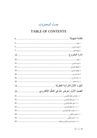 2| P a g e
‫المحتويات‬ ‫جدول‬
TABLE OF CONTENTS
‫ة‬َ‫م‬ِّ‫د‬َ‫ق‬ُ‫م‬‫َّة‬‫ي‬ِّ‫د‬‫ي‬ِّ‫ه‬َ‫م‬‫ت‬.........................................................6
1.‫مة‬ِّ‫مقد‬.......................................................................................................................7
2.‫تعريف‬‫المشروع‬..............................................................................................................7
3.‫ة‬َّ‫ي‬‫هيكل‬‫التقرير‬................................................................................................................7
‫إدارة‬‫المشروع‬.......................................................01
1.‫مة‬ِّ‫مقد‬.....................................................................................................................01
2.‫تعريف‬‫المشروع‬............................................................................................................00
3.‫المخطط‬‫التفصيلي‬..........................................................................................................01
4.‫تخطيط‬‫المشروع‬............................................................................................................01
.5‫تنفيذ‬‫المشروع‬..............................................................................................................01
6.‫مراقبة‬‫المشروع‬............................................................................................................01
7.‫دارة‬‫ا‬‫المخاطر‬..............................................................................................................01
‫الجزء‬‫ل‬ َّ‫األو‬:‫ِّراسة‬‫الد‬‫َّة‬‫ي‬‫النظر‬.........................................01
‫الفصل‬‫األول‬:‫عرض‬‫عام‬‫في‬‫م‬ُّ‫التعل‬‫اإللكتروني‬.......................21
.1.1‫مة‬ِّ‫مقد‬‫في‬‫م‬ُّ‫ل‬‫التع‬‫لكتروني‬‫الإ‬.............................................................................................10
.1.1.1‫نواع‬‫ا‬‫م‬ُّ‫ل‬‫التع‬‫لكتروني‬‫الإ‬.............................................................................................10
.2.1.1‫تطور‬‫م‬ُّ‫ل‬‫التع‬‫لكتروني‬‫الإ‬.............................................................................................11
.3.1.1‫مزايا‬‫م‬ٌّ‫ل‬‫التع‬‫لكتروني‬‫الإ‬.............................................................................................11
4.1.1.‫يات‬ّ‫تحد‬‫م‬ُّ‫ل‬‫التع‬‫لكتروني‬‫الإ‬..........................................................................................11
2.1.‫المحتوى‬‫مي‬ُّ‫ل‬‫التع‬........................................................................................................12
1.2.1.‫الغرض‬‫مي‬ُّ‫ل‬‫التع‬...................................................................................................12
2.2.1.‫الفكرة‬‫الإساسية‬‫غراض‬‫للأ‬‫مية‬ُّ‫ل‬‫التع‬..................................................................................12
 