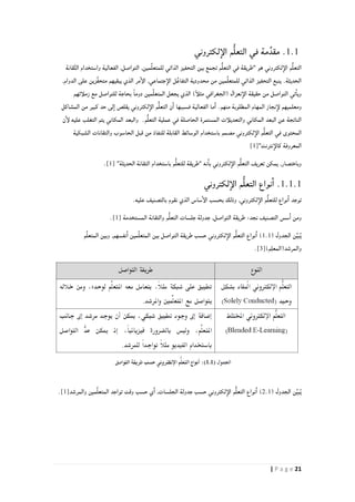 21| P a g e
.1.1‫لكتروني‬‫الإ‬ ‫م‬ُّ‫ل‬‫التع‬ ‫في‬ ‫مة‬ِّ‫مقد‬
,‫مين‬ِّ‫ل‬‫للمتع‬ ‫الذاتي‬ ‫التحفيز‬ ‫بين‬ ‫تجمع‬ ‫م‬ُّ‫ل‬‫التع‬ ‫في‬ ‫"طريقة‬ ‫هو‬ ‫لكتروني‬‫الإ‬ ‫م‬ُّ‫ل‬‫التع‬‫قانة‬َّ‫ت‬‫ال‬ ‫واستخدام‬ ‫الفعالية‬ ,‫التواصل‬
,‫الدوام‬ ‫على‬ ‫ِّزين‬‫ف‬‫متح‬ ‫يبقيهم‬ ‫الذي‬ ‫مر‬‫الإ‬ ,‫جتماعي‬‫الإ‬ ‫ل‬ٌ‫ع‬‫التفا‬ ‫محدودية‬ ‫من‬ ‫مين‬ِّ‫ل‬‫للمتع‬ ‫الذاتي‬ ‫التحفيز‬ ‫ينبع‬ .‫الحديثة‬
‫زملأئهم‬ ‫مع‬ ‫للتواصل‬ ‫بحاجة‬ ً‫ا‬‫دوم‬ ‫مين‬ِّ‫ل‬‫المتع‬ ‫يجعل‬ ‫الذي‬ )ً‫أ‬‫مثل‬ ‫(الجغرافي‬ ‫نعزال‬‫الإ‬ ‫حقيقة‬ ‫من‬ ‫التواصل‬ ‫تي‬‫ويا‬
‫ومعل‬‫المشاكل‬ ‫من‬ ‫كبير‬ ‫حد‬ ‫لى‬‫ا‬ ‫يقلص‬ ‫لكتروني‬‫الإ‬ ‫م‬ُّ‫ل‬‫التع‬ ‫ن‬‫ا‬ ‫فسببها‬ ‫الفعالية‬ ‫ما‬‫ا‬ .‫منهم‬ ‫المطلوبة‬ ‫المهام‬ ‫نجاز‬‫لإ‬ ‫ميهم‬
‫ن‬‫لإ‬ ‫عليه‬ ‫التغلب‬ ‫يتم‬ ‫المكاني‬ ‫والبعد‬ .‫م‬ُّ‫ل‬‫التع‬ ‫عملية‬ ‫في‬ ‫الحاصلة‬ ‫المستمرة‬ ‫والتعديلأت‬ ‫المكاني‬ ‫البعد‬ ‫عن‬ ‫الناتجة‬
‫باستخدا‬ ‫مصمم‬ ‫لكتروني‬‫الإ‬ ‫م‬ُّ‫ل‬‫التع‬ ‫في‬ ‫المحتوى‬‫الشبكية‬ ‫والتقانات‬ ‫الحاسوب‬ ‫قبل‬ ‫من‬ ‫للنفاذ‬ ‫القابلة‬ ‫الوسائط‬ ‫م‬
"‫نترنت‬‫كالإ‬ ‫المعروفة‬[1]
"‫الحديثة‬ ‫التقانة‬ ‫باستخدام‬ ‫م‬ُّ‫ل‬‫للتع‬ ‫"طريقة‬ ‫نه‬‫با‬ ‫لكتروني‬‫الإ‬ ‫م‬ُّ‫ل‬‫التع‬ ‫تعريف‬ ‫يمكن‬ ,‫وباختصار‬[1].
.1.1.1‫لكتروني‬‫الإ‬ ‫م‬ُّ‫ل‬‫التع‬ ‫نواع‬‫ا‬
,‫لكتروني‬‫الإ‬ ‫م‬ُّ‫ل‬‫للتع‬ ‫نواع‬‫ا‬ ‫توجد‬.‫عليه‬ ‫بالتصنيف‬ ‫نقوم‬ ‫الذي‬ ‫ساس‬‫الإ‬ ‫بحسب‬ ‫وذلك‬
‫المستخدمة‬ ‫والتقانة‬ ‫م‬ُّ‫ل‬‫التع‬ ‫جلسات‬ ‫جدولة‬ ,‫التواصل‬ ‫طريقة‬ :‫نجد‬ ‫التصنيف‬ ‫سس‬‫ا‬ ‫ومن‬[1].
( ‫الجدول‬ ‫ن‬ِّ‫ي‬‫ب‬ُ‫ي‬1.1‫م‬ِّ‫ل‬‫المتع‬ ‫وبين‬ ,‫نفسهم‬‫ا‬ ‫مين‬ِّ‫ل‬‫المتع‬ ‫بين‬ ‫التواصل‬ ‫طريقة‬ ‫حسب‬ ‫لكتروني‬‫الإ‬ ‫م‬ُّ‫ل‬‫التع‬ ‫نواع‬‫ا‬ )
)‫م‬ِ‫ل‬‫والمرشد(المع‬[3].
( ‫الجدول‬ ‫ن‬ِّ‫ي‬‫ب‬ُ‫ي‬2.1‫حسب‬ ‫لكتروني‬‫الإ‬ ‫م‬ُّ‫ل‬‫التع‬ ‫نواع‬‫ا‬ )‫والمرشد‬ ‫مين‬ِّ‫ل‬‫المتع‬ ‫تواجد‬ ‫وقت‬ ‫حسب‬ ‫ي‬‫ا‬ ,‫الجلسات‬ ‫جدولة‬[1].
 
