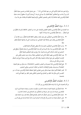 23| P a g e
‫عنها‬ ‫عبر‬ ‫التي‬ ‫خيرة‬‫الإ‬ ‫الفكرة‬ ‫هذه‬ ‫تعتبر‬ ‫ينا‬‫وبرا‬Clark‫في‬[4],‫م‬ٌّ‫ل‬‫التع‬ ‫عملية‬ ‫تحسين‬ ‫من‬ ‫التقانة‬ ‫تتمكن‬ ‫...حتى‬ ":
‫ة‬َّ‫م‬‫ه‬ُ‫م‬ "‫مين‬ِّ‫ل‬‫المتع‬ ‫مع‬ ‫تتناسب‬ ‫ن‬‫ا‬ ‫من‬ ‫لإبد‬‫عملية‬ ‫نصف‬ ‫ن‬‫ا‬ ‫نستطيع‬ ‫لإ‬ ‫خرى‬‫ا‬ ‫بعبارة‬ ‫ي‬‫ا‬ .‫شروعنا‬ ‫في‬ ‫سيما‬ ‫ولإ‬ ,‫للغاية‬
‫مي‬ُّ‫ل‬‫التع‬ ‫بالمحتوى‬ ‫ٌعنى‬‫ت‬ ‫لم‬ ‫ذا‬‫ا‬ ‫متكاملة‬ ‫نها‬‫با‬ ‫لكتروني‬‫الإ‬ ‫م‬ٌّ‫ل‬‫التع‬.‫سواء‬ ٍّ‫جد‬ ‫على‬ ‫له‬ ‫المرافقة‬ ‫مية‬ُّ‫ل‬‫التع‬ ‫ستراتيجية‬‫والإ‬
.3.1.1‫لكتروني‬‫الإ‬ ‫م‬ٌّ‫ل‬‫التع‬ ‫مزايا‬
‫من‬ ‫ل‬ٌّ‫ب‬‫والتق‬ ‫والمرونة‬ ‫كالكلفة‬ ,‫المعايير‬ ‫من‬ ‫عدد‬ ‫على‬ ‫عتماد‬‫بالإ‬ ‫التقليدي‬ ‫والتعليم‬ ‫لكتروني‬‫الإ‬ ‫م‬ُّ‫ل‬‫التع‬ ‫بين‬ ‫المقارنة‬ ‫عند‬
‫مزايا‬ ‫عدة‬ ‫لكتروني‬‫الإ‬ ‫م‬ٌّ‫ل‬‫للتع‬ ‫نجد‬ ,...‫م‬ِّ‫ل‬‫المتع‬ ‫قبل‬[5]:‫همها‬‫ا‬ ,
‫الوقت‬ ‫توفير‬ ‫على‬ ‫مين‬ِّ‫ل‬‫المتع‬ ‫لكتروني‬‫الإ‬ ‫م‬ُّ‫ل‬‫التع‬ ‫يساعد‬‫لل‬ ‫اللأزمة‬ ‫الكلفة‬ ‫ويخفض‬‫ن‬‫ا‬ ‫هو‬ ‫ذلك‬ ‫وسبب‬ ,‫م‬ُّ‫ل‬‫تع‬
‫للتنقل‬ ‫م‬ِّ‫ل‬‫المتع‬ ‫يحتاجها‬ ‫قد‬ ‫التي‬ ‫يوفرالموارد‬ ‫مما‬ ,‫الجغرافي‬ ‫البعد‬ ‫مشكلة‬ ‫على‬ ‫يتغلب‬ ‫لكتروني‬‫الإ‬ ‫م‬ُّ‫ل‬‫التع‬
.ً‫أ‬‫مثل‬
.‫للقياس‬ ‫قابلية‬ ‫كثر‬‫ا‬ ‫نتائج‬ ‫يعطي‬ ‫نه‬‫لإ‬ ‫والمؤسسات‬ ‫مين‬ِّ‫ل‬‫المتع‬ ‫لكتروني‬‫الإ‬ ‫م‬ُّ‫ل‬‫التع‬ ‫يناسب‬
,ً‫ا‬‫مرن‬ ‫لكتروني‬‫الإ‬ ‫م‬ُّ‫ل‬‫التع‬ ‫بر‬‫عت‬ُ‫ي‬‫على‬ ‫يطلع‬ ‫ن‬‫ا‬ ‫م‬ِّ‫ل‬‫للمتع‬ ‫يمكن‬ ‫ذ‬‫ا‬ ,‫لكتروني‬‫الإ‬ ‫م‬ٌّ‫ل‬‫التع‬ ‫مزايا‬ ‫هم‬‫ا‬ ‫من‬ ‫المرونة‬ ‫وهذه‬
.‫م‬ُّ‫ل‬‫التع‬ ‫لعملية‬ ‫مين‬ِّ‫ل‬‫المتع‬ ‫نقبل‬ ‫من‬ ‫يرفع‬ ‫وهذا‬ ,ً‫ا‬‫تقريب‬ ‫يناسبه‬ ‫الذي‬ ‫والمكان‬ ‫الوقت‬ ‫في‬ ‫المحتوى‬
‫مح‬ ‫وجود‬ ‫يساعد‬ ,ً‫أ‬‫فمثل‬ ,‫مين‬ِّ‫ل‬‫المتع‬ ‫لدى‬ ‫الذاتي‬ ‫م‬ُّ‫ل‬‫التع‬ ‫مفهوم‬ ‫لكتروني‬‫الإ‬ ‫م‬ُّ‫ل‬‫التع‬ ‫يعزز‬‫على‬ ‫مي‬ُّ‫ل‬‫تع‬ ‫توى‬
‫م‬ِّ‫ل‬‫المتع‬ ‫لدى‬ ‫وسع‬‫ا‬ ‫معرفة‬ ‫الزمن‬ ‫مع‬ ‫يراكم‬ ‫الذي‬ ‫مر‬‫الإ‬ ,‫مرفقة‬ ‫تشعبية‬ ‫ارتباطات‬ ‫تتبع‬ ‫على‬ ‫مين‬ِّ‫ل‬‫المتع‬ ‫نترنت‬‫الإ‬
.‫قبله‬ ‫من‬ ‫ذاتي‬ ‫م‬ُّ‫ل‬‫تع‬ ‫عن‬ ‫نتجت‬
( ‫والمقاييس‬ ‫المعايير‬ ‫من‬ ‫مجموعة‬ ً‫ا‬‫غالب‬ ‫لكتروني‬‫الإ‬ ‫م‬ُّ‫ل‬‫التع‬ ‫بع‬َّ‫ت‬‫ي‬Standards)‫العملية‬ ‫جعل‬ ‫من‬ ‫ِّن‬‫ك‬‫يم‬ ‫مما‬ ,
ُّ‫ل‬‫التع‬.‫المحتوى‬ ‫ومؤلفي‬ ‫المرشدين‬ ‫اختلأف‬ ‫من‬ ‫الناتجة‬ ‫ختلأفات‬‫الإ‬ ‫ويقصل‬ ,‫موضوعية‬ ‫ثر‬‫ا‬ ‫مية‬
‫من‬ ‫بد‬ ‫لإ‬ ‫حيث‬ ,‫لكتروني‬‫الإ‬ ‫م‬ُّ‫ل‬‫بالتع‬ ‫المتعلقة‬ ‫النظم‬ ‫ري‬ِّ‫لمطو‬ ‫رئيسي‬ ‫بشكل‬ ‫مهمة‬ ‫بنظرنا‬ ‫خيرة‬‫الإ‬ ‫النقطة‬ ‫بر‬‫عت‬ُ‫ت‬
‫النظر‬ ‫بغض‬ ‫مي‬ُّ‫ل‬‫التع‬ ‫المحتوى‬ ‫مع‬ ‫التعامل‬ ‫من‬ ‫النظم‬ ‫هذه‬ ‫ِّن‬‫ك‬‫يم‬ ‫الذي‬ ‫التقيسس‬‫ق‬ ‫التي‬ ‫الجهة‬ ‫عن‬‫امت‬
.‫بتصميمه‬
4.1.1‫لكتروني‬‫الإ‬ ‫م‬ُّ‫ل‬‫التع‬ ‫يات‬ّ‫تحد‬ .
‫ن‬‫الإ‬ ‫حى‬ ‫لكتروني‬‫الإ‬ ‫م‬ُّ‫ل‬‫التع‬ ‫تواجه‬ ‫تزال‬ ‫لإ‬ ‫التي‬ ‫التحديات‬ ‫هم‬‫ا‬ ‫من‬[5]:
‫البريد‬ ‫كزبون‬ ‫معينة‬ ‫برمجيات‬ ‫وتنصيب‬ ‫نترنت‬‫والإ‬ ‫الحاسوب‬ ‫باستخدام‬ ‫الجيدة‬ ‫المعرفة‬ ‫لى‬‫ا‬ ‫م‬ِّ‫ل‬‫المتع‬ ‫حاجة‬
‫يسبب‬ ‫مما‬ ‫وغيرها‬ ‫لكتروني‬‫الإ‬.‫الحاسوب‬ ‫استخدام‬ ‫في‬ ‫المتمكنين‬ ‫غير‬ ‫مين‬ِّ‫ل‬‫المتع‬ ‫من‬ ‫شريحة‬ ‫نفور‬
.‫عليه‬ ‫الرقابة‬ ‫وجود‬ ‫لعدم‬ ‫وذلك‬ ‫م‬ُّ‫ل‬‫للتع‬ ‫ندفاع‬‫والإ‬ ‫التحفز‬ ‫دائم‬ ‫م‬ِّ‫ل‬‫المتع‬ ‫يكون‬ ‫ن‬‫ا‬ ‫لكتروني‬‫الإ‬ ‫م‬ُّ‫ل‬‫التع‬ ‫استلزام‬
‫فهم‬ ‫في‬ ‫لتساعده‬ ‫متاحة‬ ً‫ا‬‫دائم‬ ‫ليست‬ ‫المباشرة‬ ‫رشادات‬‫الإ‬ ‫ن‬‫لإ‬ ‫س‬ّ‫ر‬‫المد‬ ‫عم‬ ‫بانعزاله‬ ‫م‬ِّ‫ل‬‫المتع‬ ‫شعور‬‫الدرس‬
.ً‫ا‬ّ‫ي‬‫كل‬
 