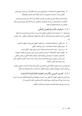 25| P a g e
( ‫التجميع‬ ‫مكانية‬‫ا‬Collectivity)‫الغرض‬ ‫يبقى‬ ‫ن‬‫ا‬ ‫يمكن‬ ‫ي‬‫ا‬ ,‫كبر‬‫ا‬ ‫مية‬ُّ‫ل‬‫تع‬ ‫وحدات‬ ‫ضمن‬ ‫للتجميع‬ ‫قابل‬ :
‫مي‬ُّ‫ل‬‫التع‬.‫مية‬ُّ‫ل‬‫تع‬ ‫مناهج‬ ‫لتشكيل‬ ‫خرى‬‫ا‬ ‫مية‬ُّ‫ل‬‫تع‬ ‫غراض‬‫ا‬ ‫عدة‬ ‫مع‬ ‫دمج‬ُ‫ي‬ ‫ن‬‫ا‬ ‫يمكن‬ ‫كما‬ ,‫بمفرده‬
‫الإغراض‬ ‫مع‬ ‫التواصل‬ ‫على‬ ‫قادر‬ ‫نه‬‫ا‬ ‫حيث‬ ‫م‬ُّ‫ل‬‫التع‬ ‫دارة‬‫ا‬ ‫نظام‬ ‫هو‬ ‫بتطويره‬ ‫نقوم‬ ‫الذي‬ ‫النظام‬ ‫لمشروعنا‬ ‫بالنسبة‬
‫ات‬ ً‫ا‬‫لإحق‬ ‫سونرى‬ ,‫مين‬ِّ‫ل‬‫المتع‬ ‫لى‬‫ا‬ ‫يصالها‬‫وا‬ ‫نشرها‬ ‫من‬ ‫ليتمكن‬ ‫مشاكل‬ ‫دون‬ ‫مية‬ُّ‫ل‬‫التع‬‫م‬ّ‫ل‬‫التع‬ ‫في‬ ‫معياري‬ ‫نموذج‬ ‫باع‬
.‫الغاية‬ ‫هذه‬ ‫لتحقيق‬ ‫الضمانة‬ ‫هو‬ ‫لكتروني‬‫الإ‬
3.2.1‫مي‬ُّ‫ل‬‫التع‬ ‫للغرض‬ ‫ساسية‬‫الإ‬ ‫المكونات‬ .
( ‫الشكل‬ ‫بين‬ُ‫ي‬1.1‫مي‬ُّ‫ل‬‫التع‬ ‫للغرض‬ ‫الإساسية‬ ‫المكونات‬ )[8],‫شيء‬ ‫كل‬ ‫قبل‬ ّ‫تربوي‬ ‫منشا‬ ‫ذات‬ ‫وهي‬‫التعلم‬ ‫ن‬‫لإ‬
‫المكونات‬ ‫وهذه‬ .‫مي‬ُّ‫ل‬‫التع‬ ‫للغرض‬ ‫الرقمية‬ ‫بطبيعة‬ ‫ثرة‬‫متا‬ ‫نها‬‫ا‬ ‫كما‬ ,‫كيد‬‫تا‬ ‫بكل‬ ‫التربوية‬ ‫المفاهيم‬ ‫ينسف‬ ‫لإ‬ ‫لكتروني‬‫الإ‬
:‫هي‬
( ‫مي‬ُّ‫ل‬‫تع‬ ‫هدف‬Learning Objective):.‫الغرض‬ ‫هذا‬ ‫يحققه‬ ‫ن‬‫ا‬ ‫يجب‬ ‫الذي‬ ‫مي‬ُّ‫ل‬‫التع‬ ‫للهدف‬ ‫وصف‬
( ‫مي‬ُّ‫ل‬‫تع‬ ‫محتوى‬Learning Content‫الهد‬ ‫على‬ ‫يركز‬ :).‫مي‬ُّ‫ل‬‫التع‬ ‫ف‬
‫عملي‬ ‫تدريب‬/( ‫تقييم‬Practice/Assessment:).‫المحدد‬ ‫مي‬ُّ‫ل‬‫التع‬ ‫الهدف‬ ‫تحقيق‬ ‫لضمان‬
( ‫مترفعة‬ ‫معطيات‬Metadata‫المفتاحية‬ ‫الكلمات‬ ‫من‬ ‫مجموعة‬ ‫وتعنى‬ ‫والبحث‬ ‫التخزين‬ ‫في‬ ‫ٌستخدم‬‫ت‬ :)
‫مي‬ُّ‫ل‬‫التع‬ ‫والنظام‬ ‫م‬ِّ‫ل‬‫والمتع‬ ‫المؤلف‬ ‫يحتاجها‬ ‫التي‬ ‫الوصفية‬ ‫والمعلومات‬ ‫والخصائص‬,‫مي‬ُّ‫ل‬‫التع‬ ‫الغرض‬ ‫عن‬
‫وتكتب‬ ‫مية‬ُّ‫ل‬‫التع‬ ‫غراض‬‫الإ‬ ‫استخدام‬ ‫عادة‬‫وا‬ ‫دارة‬‫والإ‬ ‫والبحث‬ ‫التعديل‬ ‫عملية‬ ‫وتسريع‬ ‫تسهيل‬ ‫في‬ ‫تساعد‬ ‫وهي‬
( ‫شير‬‫التا‬ ‫لغة‬ ‫باستخدام‬ ‫عادة‬XML. )
‫والتفاع‬ ‫المحتوى‬ ‫بنشر‬ ً‫ا‬‫مباشر‬ ً‫ا‬‫ارتباط‬ ‫ترتبط‬ ‫نها‬‫لإ‬ ,‫رئيسي‬ ‫بشكل‬ ‫الإولى‬ ‫الثلأثة‬ ‫بالكونات‬ ‫مشروعنا‬ ‫في‬ ‫نهتم‬ ‫نحن‬‫ل‬
.‫م‬ُّ‫ل‬‫التع‬ ‫دارة‬‫ا‬ ‫نظام‬ ‫ملأمح‬ ‫هم‬‫ا‬ ‫من‬ ‫مور‬‫الإ‬ ‫وهذه‬ ,‫مية‬ُّ‫ل‬‫التع‬ ‫التجربة‬ ‫في‬ ‫م‬ِّ‫ل‬‫المتع‬ ‫م‬ُّ‫تقد‬ ‫ع‬ُ‫ب‬‫ت‬‫وت‬ ‫والغرض‬ ‫م‬ِّ‫ل‬‫المتع‬ ‫بي‬
4.2.1‫الإستخدام‬ ‫عادة‬‫لإ‬ ‫القابلة‬ ‫التعلمية‬ ‫غراض‬‫والإ‬ ‫التربوي‬ ‫التصميم‬ .
ً‫ا‬‫واضح‬ ً‫ا‬‫تخطيط‬ ‫يتضمن‬ ‫ن‬‫ا‬ ‫يجب‬ ,ٌ‫مي‬ُّ‫ل‬‫تع‬ ٌ‫ثر‬‫ا‬ ‫مي‬ُّ‫ل‬‫التع‬ ‫للغرض‬ ‫يكون‬ ‫لكي‬ ً‫ا‬‫عموم‬ً‫ا‬‫تصميم‬ ‫خر‬‫ا‬ ‫يمعنى‬ ,‫مية‬ُّ‫ل‬‫التع‬ ‫للعملية‬
‫التصميم‬ ‫هذا‬ ‫خلأل‬ ‫للغرض‬ ‫ساسية‬‫الإ‬ ‫المكونات‬ ‫جميع‬ ‫عتبار‬‫الإ‬ ‫بعين‬ ‫خذ‬‫الإ‬ ‫مع‬ ,ً‫ا‬‫واضح‬ ً‫ا‬‫تربوي‬[8].
:‫مية‬ُّ‫ل‬‫التع‬ ‫غراض‬‫الإ‬ ‫تصميم‬ ‫يخص‬ ‫فيما‬ ‫الهامة‬ ‫النقاط‬ ‫بعض‬ ‫يلي‬ ‫فيما‬ ‫سنوجز‬
 