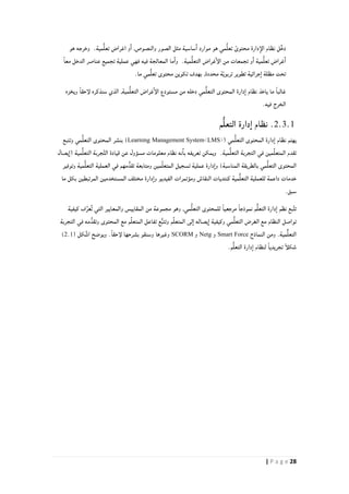 28| P a g e
‫ا‬ ‫موارد‬ ‫هو‬ ‫مي‬ُّ‫ل‬‫تع‬ ً‫محتوى‬ ‫دارة‬‫الإ‬ ‫نظام‬ ‫ْل‬‫خ‬‫د‬‫هو‬ ‫وخرجه‬ .‫مية‬ُّ‫ل‬‫تع‬ ‫اغراض‬ ‫و‬‫ا‬ ,‫والنصوص‬ ‫الصور‬ ‫مثل‬ ‫ساسية‬
‫م‬ُّ‫ل‬‫التع‬ ‫غراض‬‫الإ‬ ‫من‬ ‫تجمعات‬ ‫و‬‫ا‬ ‫مية‬ُّ‫ل‬‫تع‬ ‫غراض‬‫ا‬ً‫ا‬‫مع‬ ‫الدخل‬ ‫عناصر‬ ‫تجميع‬ ‫عملية‬ ‫فهي‬ ‫فيه‬ ‫المعالجة‬ ‫ما‬‫وا‬ .‫ية‬
.‫ما‬ ‫مي‬ُّ‫ل‬‫تع‬ ‫محتوى‬ ‫تكوين‬ ‫بهدف‬ ,‫محددة‬ ‫ة‬ّ‫ي‬‫تربو‬ ‫تطوير‬ ‫جرائية‬‫ا‬ ‫مظلة‬ ‫تحت‬
‫المحتوى‬ ‫دارة‬‫ا‬ ‫نظام‬ ‫ياخذ‬ ‫ما‬ ً‫ا‬‫غالب‬‫سنذكره‬ ‫الذي‬ ,‫مية‬ُّ‫ل‬‫التع‬ ‫غراض‬‫الإ‬ ‫مستودع‬ ‫من‬ ‫دخله‬ ‫مي‬ُّ‫ل‬‫التع‬‫ويخزه‬ ً‫ا‬‫لإحق‬
.‫فيه‬ ‫الخرج‬
2.3.1‫م‬ُّ‫ل‬‫التع‬ ‫دارة‬‫ا‬ ‫نظام‬ .
( ‫مي‬ُّ‫ل‬‫التع‬ ‫المحتوى‬ ‫دارة‬‫ا‬ ‫نظام‬ ‫يهتم‬Learning Management System<LMS>)‫مي‬ُّ‫ل‬‫التع‬ ‫المحتوى‬ ‫بنشر‬‫وتتبع‬
‫يصال‬‫(ا‬ ‫مية‬ُّ‫ل‬‫التع‬ ‫جربة‬َّ‫ت‬‫ال‬ ‫قيادة‬ ‫عن‬ ‫مسؤول‬ ‫معلومات‬ ‫نظام‬ ‫نه‬‫با‬ ‫تعريفه‬ ‫ويمكن‬ .‫مية‬ُّ‫ل‬‫التع‬ ‫التجربة‬ ‫في‬ ‫مين‬ِّ‫ل‬‫المتع‬ ‫تقدم‬
‫وتوفير‬ ‫مية‬ُّ‫ل‬‫التع‬ ‫العملية‬ ‫في‬ ‫مهم‬ُّ‫تقد‬ ‫ومتابعة‬ ‫مين‬ِّ‫ل‬‫المتع‬ ‫تسجيل‬ ‫عملية‬ ‫دارة‬‫وا‬ )‫المناسبة‬ ‫بالطريقة‬ ‫مي‬ُّ‫ل‬‫التع‬ ‫المحتوى‬
‫للعملية‬ ‫داعمة‬ ‫خدمات‬‫الفيديو‬ ‫ومؤتمرات‬ ‫النقاش‬ ‫كنتديات‬ ‫مية‬ُّ‫ل‬‫التع‬‫ما‬ ‫بكل‬ ‫المرتبطين‬ ‫المستخدمين‬ ‫مختلف‬ ‫دارة‬‫وا‬
.‫سبق‬
‫كيفية‬ ‫ف‬ِّ‫ٌعر‬‫ت‬ ‫التي‬ ‫والمعايير‬ ‫المقاييس‬ ‫من‬ ‫مجموعة‬ ‫وهو‬ ,‫مي‬ُّ‫ل‬‫التع‬ ‫للمحتوى‬ ً‫ا‬‫مرجعي‬ ً‫ا‬‫نموذج‬ ‫م‬ُّ‫ل‬‫التع‬ ‫دارة‬‫ا‬ ‫نظم‬ ‫بع‬ِّ‫ت‬‫ت‬
‫مي‬ُّ‫ل‬‫التع‬ ‫الغرض‬ ‫مع‬ ‫النظام‬ ‫تواصل‬‫التجربة‬ ‫في‬ ‫مه‬ُّ‫وتقد‬ ‫المحتوى‬ ‫مع‬ ‫م‬ِّ‫ل‬‫المتع‬ ‫تفاعل‬ ‫ع‬ُّ‫ب‬‫وتت‬ ‫م‬ِّ‫ل‬‫المتع‬ ‫لى‬‫ا‬ ‫يصاله‬‫ا‬ ‫وكيفية‬
‫النماذج‬ ‫ومن‬ .‫مية‬ٌّ‫ل‬‫التع‬Smart Force‫و‬Netg‫و‬SCORM( ‫كل‬َّ‫ش‬‫ا‬ ‫ويوضح‬ .ً‫ا‬‫لإحق‬ ‫بشرحها‬ ‫وسنقو‬ ‫وغيرها‬2.1)
.‫م‬ُّ‫ل‬‫التع‬ ‫دارة‬‫ا‬ ‫لنظام‬ ً‫ا‬‫تجريدي‬ ً‫أ‬‫شكل‬
 