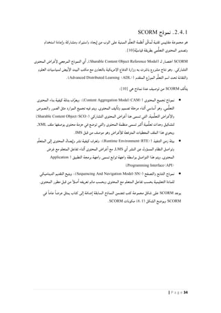 34| P a g e
2.4.1‫نموذج‬ .SCORM
‫استخدام‬ ‫عادة‬‫وا‬ ‫ومشاركة‬ ‫واستيراد‬ ‫يجاد‬‫ا‬ ‫من‬ ‫الوب‬ ‫على‬ ‫المبنية‬ ‫م‬ُّ‫ل‬‫التع‬ ‫نظمة‬‫ا‬ ‫ِّن‬‫ك‬‫م‬ُ‫ت‬ ‫تقنية‬ ‫مقاييس‬ ‫مجموعة‬ ‫هو‬
‫ة‬َّ‫ي‬‫قياس‬ ‫بطريقة‬ ‫مي‬ُّ‫ل‬‫التع‬ ‫المحتوى‬ ‫وتصدير‬[10].
SCORM( ‫لـ‬ ‫اختصار‬Sharable Content Object Reference Model)‫المحتوى‬ ‫غراض‬‫لإ‬ ‫المرجعي‬ ‫النموذج‬ ‫ي‬‫ا‬ ,
‫العلوم‬ ‫لسياسيات‬ ‫بيض‬‫الإ‬ ‫البيت‬ ‫مكتب‬ ‫مع‬ ‫بالتعاون‬ ‫الإمريكية‬ ‫الدفاع‬ ‫وزارة‬ ‫به‬ ‫باشرت‬ ‫مشروع‬ ‫نتاج‬ ‫وهو‬ .‫التشاركي‬
( ‫المتقدم‬ ‫ع‬ّ‫ز‬‫المو‬ ‫م‬ُّ‫ل‬‫التع‬ ‫اسم‬ ‫تحت‬ ‫والتقانة‬Advanced Distributed Learning <ADL>.)
‫لف‬‫يتا‬SCORM‫هي‬ ‫نماذج‬ ‫عدة‬ ‫توصيف‬ ‫من‬[10]:
( ‫المحتوى‬ ‫تجميع‬ ‫نموذج‬Content Aggregation Model<CAM>:)‫المحتوى‬ ‫بناء‬ ‫كيفية‬ ‫بدقة‬ ‫ف‬ِّ‫ويعر‬
‫والنصوص‬ ‫الصور‬ ‫مثل‬ ‫الموارد‬ ‫تجميع‬ ‫فيه‬ ‫ويتم‬ ,‫المحتوى‬ ‫ليف‬‫وتا‬ ‫تصميم‬ ‫مرحلة‬ ‫ثناء‬‫ا‬ ‫ساسي‬‫ا‬ ‫وهو‬ ,‫مي‬ُّ‫ل‬‫التع‬
‫المح‬ ‫غراض‬‫ا‬ ‫هنا‬ ‫تسمى‬ ‫التي‬ ,‫مية‬ُّ‫ل‬‫التع‬ ‫غراض‬‫والإ‬‫التشاركي‬ ‫توى‬(Sharable Content Object<SCO>)
‫ملف‬ ‫يوصفها‬ ‫محتوى‬ ‫حزمة‬ ‫في‬ ‫توضع‬ ‫والتي‬ ‫المحتوى‬ ‫منظمة‬ ‫تسمى‬ ‫كبر‬‫ا‬ ‫مية‬ُّ‫ل‬‫تع‬ ‫وحدات‬ ‫لتشكيل‬XML,
‫قبل‬ ‫من‬ ‫موصف‬ ‫وهو‬ ‫غراض‬‫للأ‬ ‫المترفعة‬ ‫المعطيات‬ ‫الملف‬ ‫هذا‬ ‫ويحوي‬IMS.
( ‫التنفيذ‬ ‫زمن‬ ‫بيئة‬Runtime Environment<RTE>‫و‬ ‫نشر‬ ‫كيفية‬ ‫وتعرف‬ :)‫م‬ِّ‫ل‬‫المتع‬ ‫لى‬‫ا‬ ‫المحتوى‬ ‫يصال‬‫ا‬
‫ي‬‫ا‬ ‫النشر‬ ‫عن‬ ‫المسؤول‬ ‫النظام‬ ‫وتواصل‬LMS‫غرض‬ ‫مع‬ ‫المتعلم‬ ‫تفاعل‬ ‫ثناء‬‫ا‬ ‫المحتوى‬ ‫غراض‬‫ا‬ ‫مع‬ ,
( ‫التطبيق‬ ‫برمجة‬ ‫واجهة‬ ‫تسمى‬ ‫توابع‬ ‫واجهة‬ ‫بواسطة‬ ‫التواصل‬ ‫هذا‬ ‫ويتم‬ ,‫المحتوى‬Application
Programming Interface<API>)
( ‫والتصفح‬ ‫التتابع‬ ‫نموذج‬Sequencing And Navigation Model<SN>‫التقديم‬ ‫ويتيح‬ :)‫الديناميكي‬
.‫المحتوى‬ ‫مطور‬ ‫قبل‬ ‫من‬ ً‫أ‬‫صل‬‫ا‬ ‫تعريفه‬ ‫ماتم‬ ‫وبحسب‬ ‫المحتوى‬ ‫مع‬ ‫المتعلم‬ ‫تفاعل‬ ‫بحسب‬ ‫التعليمية‬ ‫للمادة‬
‫يوجد‬SCORM‫في‬ ً‫ا‬‫عام‬ ً‫ا‬‫عرض‬ ‫يمثل‬ ‫كتاب‬ ‫لى‬‫ا‬ ‫ضافة‬‫ا‬ ‫السابقة‬ ‫النماذج‬ ‫تتضمن‬ ‫كتب‬ ‫مجموعة‬ ‫شكل‬ ‫على‬
SCORM( ‫الشكل‬ ‫ويوضح‬6.1‫مكونات‬ )SCORM.
 