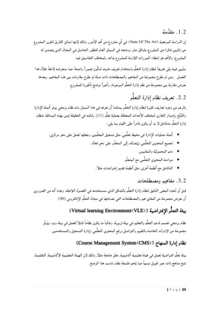 39| P a g e
1.2‫مة‬ِّ‫مقد‬ .
( ‫المرجعية‬ ‫الدراسة‬ ‫ن‬‫ا‬State Of The Art‫لإنها‬ ‫وذلك‬ ,‫مور‬‫الإ‬ ‫هم‬‫ا‬ ‫من‬ ‫مشروع‬ ‫ي‬‫ا‬ ‫في‬ )‫المشروع‬ ‫لتقرير‬ ‫القارئ‬ ‫تمكن‬
‫له‬ ‫يتصدى‬ ‫الذي‬ ‫المجال‬ ‫في‬ ‫الحاصل‬ ‫للتطور‬ ‫العام‬ ‫السياق‬ ‫في‬ ‫ووضعه‬ ,‫عام‬ ‫بشكل‬ ‫المشروع‬ ‫عن‬ ‫فكرة‬ ‫تكوين‬ ‫من‬
.‫فيه‬ ‫التفاصيل‬ ‫ولمختلف‬ ,‫بذاته‬ ‫للمشروع‬ ‫اللأزمة‬ ‫المبررات‬ ‫عطاء‬‫ا‬ ‫هو‬ ‫هم‬‫والإ‬ ,‫المشروع‬
‫هذا‬ ‫خلأل‬ ً‫ا‬‫لإحق‬ ‫سنعرضه‬ ‫عما‬ ً‫ا‬‫واضح‬ ً‫ا‬‫تصور‬ ‫ُّون‬‫ك‬‫لن‬ ‫حديث‬ ‫تعريف‬ ‫باستخدام‬ ‫م‬ُّ‫ل‬‫التع‬ ‫دارة‬‫ا‬ ‫لنظام‬ ً‫ا‬‫تعريف‬ ‫يلي‬ ‫فيما‬ ‫بين‬ُ‫ن‬‫س‬
‫وبعدها‬ ,‫المفاهيم‬ ‫هذه‬ ‫بين‬ ‫مقارنات‬ ‫نطرح‬ ‫ثم‬ ‫صلة‬ ‫ذات‬ ‫والمصطلحات‬ ‫المفاهيم‬ ‫من‬ ‫مجموعة‬ ‫نطرح‬ ‫ثم‬ ‫ومن‬ .‫الفصل‬
ُّ‫ل‬‫التع‬ ‫دارة‬‫ا‬ ‫نظم‬ ‫من‬ ‫مجموعة‬ ‫بين‬ ‫مقارنة‬ ‫نعرض‬.‫للمشروع‬ ‫طيرنا‬‫تا‬ ‫نوضح‬ ً‫ا‬‫خير‬‫وا‬ ,‫الموجودة‬ ‫م‬
2.2‫م‬ُّ‫ل‬‫التع‬ ‫دارة‬‫ا‬ ‫نظام‬ ‫تعريف‬ .
‫دارة‬‫الإ‬ ‫تمتة‬‫ا‬ ‫يوفر‬ ‫برمجي‬ ‫نظام‬ ‫بانه‬ ‫السياق‬ ‫هذا‬ ‫في‬ ‫نعرفه‬ ‫ن‬‫ا‬ ‫يمكننا‬ ,‫م‬ُّ‫ل‬‫التع‬ ‫دارة‬‫ا‬ ‫لنظام‬ ‫كثيرة‬ ‫تعاريف‬ ‫وجود‬ ‫من‬ ‫بالرغم‬
‫م‬ُّ‫ل‬‫تع‬ ‫بعملية‬ ‫المتعلقة‬ ‫حداث‬‫الإ‬ ‫لمختلف‬ ‫التقارير‬ ‫صدار‬‫وا‬ ‫ع‬ُّ‫ب‬‫ت‬َّ‫ت‬‫وال‬[11]‫فنظام‬ ,‫البساطة‬ ‫بهذه‬ ‫ليس‬ ‫الحقيقة‬ ‫في‬ ‫ولكنه‬ ,
:‫يلي‬ ‫بما‬ ‫القيام‬ ‫على‬ ً‫ا‬‫قادر‬ ‫يكون‬ ‫ن‬‫ا‬ ‫بد‬ ‫لإ‬ ‫متكامل‬ ‫م‬ُّ‫ل‬‫التع‬ ‫دارة‬‫ا‬
.‫مركزي‬ ‫نحو‬ ‫على‬ ‫تعمل‬ ‫وجعلها‬ ,‫مين‬ِّ‫ل‬‫المع‬ ‫تسجيل‬ ‫مثل‬ ,‫مي‬ُّ‫ل‬‫تع‬ ‫محيط‬ ‫في‬ ‫دارة‬‫الإ‬ ‫عمليات‬ ‫تمتة‬‫ا‬
‫فعال‬ ٍ‫و‬‫نح‬ ‫على‬ ,‫م‬ِّ‫ل‬‫المتع‬ ‫لى‬‫ا‬ ,‫يصاله‬‫وا‬ ‫مي‬ُّ‫ل‬‫التع‬ ‫المحتوى‬ ‫تجميع‬.
.‫والمقاييس‬ ‫ة‬َّ‫ي‬‫المحمول‬ ‫دعم‬
.‫م‬ِّ‫ل‬‫المتع‬ ‫مع‬ ‫مي‬ُّ‫ل‬‫التع‬ ‫المحتوى‬ ‫مواءمة‬
,‫خرى‬‫ا‬ ‫نظمة‬‫ا‬ ‫مع‬ ‫التكامل‬ً‫أ‬‫مثل‬ ‫عتراضات‬‫ا‬ ‫تقديم‬ ‫نظمة‬‫ا‬ ‫مثل‬.
3.2‫ومصطلحات‬ ‫مفاهيم‬ .
ُّ‫ل‬‫التع‬ ‫دارة‬‫ا‬ ‫لنظام‬ ‫قيق‬ّ‫الد‬ ‫المعنى‬ ‫حدد‬ُ‫ن‬ ‫ن‬‫ا‬ ‫قبل‬,‫اللأحقة‬ ‫الفصول‬ ‫في‬ ‫سنستخدمه‬ ‫الذي‬ ‫بالشكل‬ ‫م‬‫الضروري‬ ‫من‬ ‫نه‬‫ا‬ ‫وجدنا‬
‫مجموعة‬ ‫نعرض‬ ‫ن‬‫ا‬‫لكتروني‬‫الإ‬ ‫م‬ُّ‫ل‬‫التع‬ ‫مجال‬ ‫في‬ ‫نصادفها‬ ‫التي‬ ‫والمصطلحات‬ ‫هيم‬ ‫المفاي‬ ‫من‬[S0].
( ‫فتراضية‬‫الإ‬ ‫م‬ُّ‫ل‬‫التع‬ ‫بيئة‬Virtual learning Environment<VLE>)
‫بيئة‬ ‫في‬ ‫والتعليم‬ ‫م‬ُّ‫ل‬‫التع‬ ‫لدعم‬ ‫صمم‬ُ‫م‬ ‫برمجي‬ ‫نظام‬,‫تربوية‬‫ِّر‬‫ف‬‫و‬ُ‫ي‬‫و‬ ,‫وب‬ ‫بيئة‬ ‫في‬ ‫للعمل‬ ً‫أ‬‫قابل‬ ً‫ا‬‫نظام‬ ‫يكون‬ ‫ما‬ ً‫ا‬‫وغالب‬
.‫والمستخدمين‬ ‫التسجيل‬ ‫دارة‬‫وا‬ ‫مي‬ُّ‫ل‬‫التع‬ ‫المحتوى‬ ‫ورفع‬ ‫والتواصل‬ ‫بالتقييم‬ ‫الخاصة‬ ‫الإدوات‬ ‫من‬ ‫مجموعة‬
( ‫المنهاج‬ ‫دارة‬‫ا‬ ‫نظام‬Course Management System<CMS>)
‫مق‬ ,‫كاديمية‬‫ا‬ ‫تعليمية‬ ‫هيئة‬ ‫في‬ ‫تعمل‬ ‫افتراضية‬ ‫م‬ُّ‫ل‬‫تع‬ ‫بيئة‬,‫التقليدية‬ ,‫كاديمية‬‫الإ‬ ‫التعليمية‬ ‫الهيئة‬ ‫لإن‬ ‫وذلك‬ ,ً‫أ‬‫مثل‬ ‫جامعة‬ ‫ل‬
.‫الوضع‬ ‫هذا‬ ‫تناسب‬ ‫نظام‬ ‫فلسفة‬ ‫حتم‬ُ‫ي‬ ‫مما‬ ً‫ا‬‫نسبي‬ ‫طويل‬ ‫عمر‬ ‫ذات‬ ‫مناهج‬ ‫تتبع‬
 