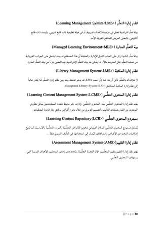 41| P a g e
( ‫م‬ُّ‫ل‬‫التع‬ ‫دارة‬‫ا‬ ‫نظام‬Learning Management System<LMS>)
‫افتراضية‬ ‫م‬ُّ‫ل‬‫تع‬ ‫بيئة‬,‫تدريبية‬ ‫هداف‬‫لإ‬ ‫مؤسسة‬ ‫في‬ ‫تعمل‬‫طابع‬ ‫ذات‬ ‫وليست‬ ,‫تدريبي‬ ‫طابع‬ ‫ذات‬ ‫تعليمية‬ ‫هيئة‬ ‫في‬ ‫و‬‫ا‬
.‫مد‬‫الإ‬ ‫الطويلة‬ ‫للمناهج‬ ‫العريض‬ ‫بالمعنى‬ ,‫كاديمي‬‫ا‬
( ‫المدارة‬ ‫م‬ُّ‫ل‬‫التع‬ ‫بية‬Managed Learning Environment<MLE>)
,‫م‬ُّ‫ل‬‫تع‬ ‫بيئة‬‫الفيزيائية‬ ‫الجوانب‬ ‫حتى‬ ‫ليشمل‬ ‫يمتد‬ ‫قد‬ ‫المصطلح‬ ‫هذا‬ ‫ن‬‫ا‬ ‫والحقيقة‬ ,‫دارة‬‫للأ‬ ‫القابل‬ ‫الجانب‬ ‫على‬ ‫تركز‬ ‫لكنها‬
.‫المدارة‬ ‫م‬ُّ‫ل‬‫التع‬ ‫بيئة‬ ‫من‬ ً‫ا‬‫جزء‬ ‫بهذاالمعنى‬ ,‫فتراضية‬‫الإ‬ ‫م‬ُّ‫ل‬‫التع‬ ‫بيئة‬ ‫عد‬ ‫يمكن‬ ‫لذا‬ .ً‫أ‬‫مثل‬ ‫المدرسة‬ ‫مثل‬ ,‫م‬ُّ‫ل‬‫التع‬ ‫عملية‬ ‫من‬
( ‫المكتبة‬ ‫دارة‬‫ا‬ ‫نظام‬Library Management System<LMS>)
,‫اسمه‬ ‫ن‬‫لإ‬ ‫هنا‬ ‫وردناه‬‫ا‬ ‫لكن‬ ,‫م‬ُّ‫ل‬‫بالتع‬ ‫له‬ ‫علأقة‬ ‫لإ‬LMSً‫ا‬‫غالب‬ ‫شار‬ٌ‫ي‬ ‫لذا‬ ,‫م‬ُّ‫ل‬‫التع‬ ‫دارة‬‫ا‬ ‫نظام‬ ‫وبين‬ ‫بينه‬ ‫للخلط‬ ‫يدعو‬ ‫قد‬ ,
( ‫المتكامل‬ ‫المكتبة‬ ‫دارة‬‫ا‬ ‫نظام‬ ‫لى‬‫ا‬Integrated Library System<ILS>).
(‫مي‬ُّ‫ل‬‫التع‬ ‫المحتوى‬ ‫دارة‬‫ا‬ ‫نظام‬Learning Content Management System<LCMS>)
‫مطوري‬ ‫مكن‬ُ‫ي‬ ‫المستخدمين‬ ‫متعدد‬ ‫محيط‬ ‫وهو‬ ,‫دارته‬‫وا‬ ‫مي‬ُّ‫ل‬‫التع‬ ‫المحتوى‬ ‫ببناء‬ ‫مي‬ُّ‫ل‬‫التع‬ ‫المحتوى‬ ‫دارة‬‫ا‬ ‫نظام‬ ‫يهتم‬
.‫المعطيات‬ ‫قاعدة‬ ‫مثل‬ ‫مركزي‬ ‫غراض‬‫ا‬ ‫مخزن‬ ‫خلأل‬ ‫من‬ ّ‫التربوي‬ ‫والتصميم‬ ‫ليف‬‫التا‬ ‫بعمليات‬ ‫القيام‬ ‫من‬ ‫المحتوى‬
( ‫مي‬ُّ‫ل‬‫التع‬ ‫المحتوى‬ ‫مستودع‬Learning Content Repository<LCR>)
‫تيح‬ُ‫ي‬ ‫كما‬ ,‫ساسية‬‫والإ‬ ‫مية‬ُّ‫ل‬‫التع‬ ‫والموارد‬ ‫مية‬ُّ‫ل‬‫التع‬ ‫غراض‬‫الإ‬ ‫لتخزين‬ ‫الفيزيائي‬ ‫المكان‬ ‫مي‬ُّ‫ل‬‫التع‬ ‫المحتوى‬ ‫مستودع‬ ‫شكل‬ُ‫ي‬
...ً‫أ‬‫مثل‬ ّ‫التربوي‬ ‫ليف‬‫التا‬ ‫في‬ ‫استخدامها‬ ‫لى‬‫ا‬ ‫صار‬ُ‫ي‬‫ل‬ ‫واستراجاعها‬ ‫غراض‬‫الإ‬ ‫عن‬ ‫البحث‬ ‫مكانيات‬‫ا‬
(‫التقييم‬ ‫دارة‬‫ا‬ ‫نظام‬Assessment Management System<AMS>)
‫التي‬ ‫التربوية‬ ‫هداف‬‫للأ‬ ‫المتعلمين‬ ‫تحقيق‬ ‫مدى‬ ‫حدد‬ُ‫ي‬‫و‬ ,‫مية‬ُّ‫ل‬‫التع‬ ‫التجربة‬ ‫خلأل‬ ‫مين‬ِّ‫ل‬‫المتع‬ ‫بتقييم‬ ‫التقييم‬ ‫دارة‬‫ا‬ ‫نظام‬ ‫يهتم‬
.‫مي‬ُّ‫ل‬‫التع‬ ‫المحتوى‬ ‫يستهدفها‬
 