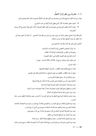 43| P a g e
1.3.‫م‬ُّ‫ل‬‫التع‬ ‫دارة‬‫ا‬ ‫نظم‬ ‫بين‬ ‫مقارنة‬
‫م‬ُّ‫ل‬‫التع‬ ‫دارة‬‫ا‬ ‫نظم‬ ‫شهر‬‫ا‬ ‫من‬ ‫مجموعة‬ ‫بين‬ ‫مقارنة‬ ‫توضيح‬ ‫الفقرة‬ ‫هذه‬ ‫من‬ ‫نهدف‬:‫اثنين‬ ‫بهدفين‬ ‫وذلك‬ ً‫ا‬‫حالي‬ ‫الموجودة‬
.‫المشروع‬ ‫حدود‬ ‫عن‬ ‫ة‬َّ‫ي‬‫ول‬‫ا‬ ‫فكرة‬ ‫يعطي‬ ‫الذي‬ ‫مر‬‫الإ‬ ,‫للمقارنة‬ ‫معايير‬ ‫تحديد‬
‫المشروع‬ ‫ر‬ِّ‫ط‬‫يؤ‬ ‫الذي‬ ‫مر‬‫الإ‬ ,‫الموجودة‬ ‫النظم‬ ‫شهر‬‫ا‬ ‫من‬ ‫مجموعة‬ ‫في‬ ‫الموجودة‬ ‫النقص‬ ‫ماكن‬‫ا‬ ‫تحديد‬‫ويوجه‬ ‫كثر‬‫ا‬
.‫فيه‬ ‫العمل‬
‫لكل‬‫ا‬ ‫نظام‬‫م‬ ‫دارة‬‫معايير‬ ‫حتوى‬‫خاصة‬‫به‬‫وش‬‫يء‬‫من‬ ‫غيره‬ ‫عن‬ ‫يميزه‬‫المحتوى‬ ‫دارة‬‫ا‬ ‫نظم‬.‫عل‬ ‫لذا‬‫ا‬ ‫ينا‬‫ن‬‫ن‬ً‫ا‬‫جيد‬ ‫تمعن‬‫في‬
‫ال‬ ‫هذه‬‫نظم‬‫و‬‫ا‬‫ن‬‫ن‬‫ختار‬‫ا‬‫فضلها‬.‫حاجاتنا‬ ‫يناسب‬ ‫لما‬ ً‫ا‬‫وفق‬
:‫هي‬ ‫المحتوى‬ ‫دارة‬‫ا‬ ‫نظم‬ ‫اغلب‬ ‫بها‬ ‫تتميز‬ ‫التي‬ ‫المعايير‬
-‫التعليمي‬ ‫المحتوى‬ ‫دارة‬‫وا‬ ‫بناء‬.‫والواجبات‬ ‫الإختبارات‬ ‫دارة‬‫وا‬
-‫التقارير‬ ‫من‬ ‫مجموعة‬.‫الطالب‬ ‫داء‬‫ا‬ ‫لمراقبة‬ ‫حصائيات‬‫والإ‬
-‫فتراضي‬‫الإ‬ ‫الفصول‬ ‫مثل‬ ‫للتواصل‬ ‫دوات‬‫ا‬)‫الفصول‬ ‫(نظام‬.
-‫ال‬ ‫برنامج‬ (‫صياغة‬ ‫ية‬‫با‬ ‫ملفات‬ ‫نشر‬word, PDF, HTML)‫فيديو‬ , ,.
-‫تمارين‬ ‫نشاء‬‫ا‬
-.‫لتقديمها‬ ‫النهائية‬ ‫المواعيد‬ ‫و‬ ‫الطلأب‬ ‫لوظائف/مهام‬ ‫برنامج‬ ‫نشاء‬‫ا‬
-‫طريق‬ ‫عن‬ ‫وظائفهم‬ ‫الطلأب‬ ‫يقدم‬ ‫ن‬‫ا‬ ‫يمكن‬‫الموقع‬.‫يميل‬‫الإ‬ ‫على‬ ‫رسالها‬‫لإ‬ ‫الحاجة‬ ‫دون‬
-.‫متدرب‬ ‫لكل‬ ‫علأنية‬‫ا‬ ‫رسائل‬ ‫رسال‬‫ا‬ ‫مكانية‬‫ا‬ ‫وجود‬
-‫السابق‬ ‫المرحلة‬ ‫جتاز‬‫ا‬ ‫ذا‬‫ا‬ ‫لإ‬‫ا‬ ‫المتدرب‬ ‫على‬ ‫المتقدمة‬ ‫الدروس‬ ‫حجب‬ ‫مكانية‬‫ا‬.‫ة‬
-‫ميزة‬ ‫وجود‬‫نشاء‬‫ا‬‫بها‬ ‫خاصة‬ ‫مهمة‬ ‫مجموعة‬ ‫لكل‬ ‫المجموعات‬.
-‫ل‬ ‫و‬‫ا‬ ‫واحدة‬ ‫لمجموعة‬ ‫لينشر‬ ‫علأن‬‫ا‬ ‫وضع‬ ‫يستطيع‬ ‫المدرب‬.‫الرغبة‬ ‫حسب‬ ‫مجموعات‬ ‫عدة‬
-.‫الصلة‬ ‫ذات‬ ‫لمواقع‬ ‫خارجية‬ ‫روابط‬ ‫وضع‬ ‫ميزة‬ ‫وجود‬
-‫رغبة‬ ‫حسب‬ ‫التنظيم‬ ‫مكانية‬‫با‬ ‫يتميز‬ ‫المتدرب‬ ‫و‬‫ا‬ ‫المدرب‬ ‫قبل‬ ‫من‬ ‫المطروحة‬ ‫المواضيع‬ ‫لمناقشه‬ ‫منتدى‬ ‫وجود‬
.‫المدرب‬
-‫ال‬ ‫ميزة‬ ‫ووجود‬ ‫المدرب‬ ‫مع‬ ‫و‬‫ا‬ ‫زملأئه‬ ‫مع‬ ‫تبادلها‬ ‫و‬ ‫المتدرب‬ ‫قبل‬ ‫من‬ ‫الملفات‬ ‫تحميل‬ ‫ميزة‬ ‫وجود‬‫الخاصة‬ ‫مجلدات‬
.‫المدرب‬ ‫مع‬ ‫و‬‫ا‬ ‫خرين‬‫ا‬ ‫متدربين‬ ‫مع‬ ‫المجلدات‬ ‫هذه‬ ‫مشاركة‬ ‫يمكنهم‬ ‫حيث‬ ‫للمتدربين‬ ‫والعامة‬
-.‫مجموعتين‬ ‫فراد‬‫ا‬ ‫بين‬ ‫و‬‫ا‬ ‫واحدة‬ ‫مجموعة‬ ‫فراد‬‫ا‬ ‫بين‬ ‫الحية‬ ‫المباشرة‬ ‫المحادثة‬ ‫ميزة‬ ‫وجود‬
-.‫النظام‬ ‫في‬ ‫المتوفرة‬ ‫المناهج‬ ‫عن‬ ‫البحث‬ ‫ميزة‬ ‫وجود‬
-‫للمتدرب‬ ‫المادة‬ ‫تحميل‬ ‫ميزة‬ ‫وجود‬.‫اتصال‬ ‫بدون‬ ‫التعلم‬ ‫متابعة‬ ‫يستطيع‬ ‫بحيث‬
-‫ومكان‬ ‫منتدى‬ ‫ووضع‬ ‫والقائد‬ ‫المجموعة‬ ‫فراد‬‫ا‬ ‫اختيار‬ ‫مكانية‬‫ا‬ ‫مع‬ ‫المدرب‬ ‫قبل‬ ‫من‬ ‫مجموعات‬ ‫تكوين‬ ‫ميزة‬ ‫وجود‬
 