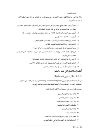 44| P a g e
.‫الملفات‬ ‫لتبادل‬
‫ن‬‫والإ‬‫مثل‬‫الإ‬ ‫النظام‬ ‫ختيار‬‫ا‬ ‫جل‬‫ا‬ ‫من‬ ‫المعايير‬ ‫هم‬‫ا‬ ‫من‬ ‫مجموعة‬ ‫وضع‬ ‫تم‬ ‫فضل‬‫الإ‬ ‫واختيار‬ ‫نظمة‬‫الإ‬ ‫بدراسة‬ ‫البدء‬ ‫قبل‬
‫ل‬:‫عليها‬ ً‫ا‬‫اعتماد‬ ‫لكلية‬
0.‫لن‬ ‫المصدر‬ ‫المغلق‬ ‫النظام‬ ‫لإن‬ ‫النظام‬ ‫على‬ ‫لتعديل‬ ‫السماح‬ ‫جل‬‫ا‬ ‫من‬ ‫المصدر‬ ‫مفتوح‬ ‫النظام‬ ‫يكون‬ ‫ن‬‫ا‬ ‫يجب‬
.‫المعلوماتية‬ ‫الهندسة‬ ‫كلية‬ ‫مع‬ ‫يتوافق‬ ‫بما‬ ‫برمجته‬ ‫عادة‬‫ا‬ ‫من‬ ‫نتمكن‬
2.‫بال‬ ‫المتعلقة‬ ‫الميزات‬ ‫جميع‬ ‫يتيح‬ ‫ن‬‫ا‬LMS‫وطالب‬ ‫ومقرر‬ ‫ومحاضرة‬ ‫ستاذ‬‫ا‬ ‫ضافة‬‫ا‬ ‫من‬…‫الخ‬.
8..‫يميل‬‫الإ‬ ‫ستخدام‬‫ا‬ ‫مكانية‬‫ا‬ ‫لنا‬ ‫يتيح‬ ‫ن‬‫ا‬
2..‫البعض‬ ‫بعضهم‬ ‫بين‬ ‫والطلأب‬ ‫والدكاترة‬ ‫والمهندسين‬ ‫الطلأب‬ ‫بين‬ ‫التفاعل‬
4.‫نشاء‬‫ا‬ ‫مكانية‬‫ا‬Quiz.‫للطلأب‬ ‫المهندس‬ ‫تقييم‬ ‫لسهولة‬
6..‫وغيرها‬ ‫محاضرات‬ ‫من‬ ‫النظام‬ ‫محتوى‬ ‫ضمن‬ ‫السريع‬ ‫البحث‬ ‫يحتوي‬ ‫ن‬‫ا‬ ‫يجب‬
4.‫الطلأ‬ ‫عدد‬ ‫ظهار‬‫ا‬ ‫من‬ ‫بالنظام‬ ‫حصائيات‬‫الإ‬ ‫تنوع‬‫عن‬ ‫تغيبوا‬ ‫الذين‬ ‫الطلأب‬ ‫عدد‬ ‫او‬ ‫معين‬ ‫بمقرر‬ ‫الناجحين‬ ‫ب‬
.‫وغيرها‬ ‫عملي‬ ‫محاضرة‬
1..‫المعلوماتية‬ ‫الهندسة‬ ‫بكلية‬ ‫الخاصة‬ ‫خبار‬‫الإ‬ ‫خر‬‫وا‬ ‫علأنات‬‫للأ‬ ‫لوحة‬ ‫يحتوي‬ ‫ن‬‫ا‬
2..‫داريين‬‫والإ‬ ‫الطلأب‬ ‫بين‬ ‫التعامل‬ ‫لسهولة‬ ‫النظام‬ ‫طريق‬ ‫عن‬ ‫الإعتراض‬ ‫تقديم‬ ‫مكانية‬‫ا‬
01.‫مراقبة‬ ‫جل‬‫ا‬ ‫من‬ ‫ستاذ‬‫للأ‬ ‫صلأحية‬ ‫عطاء‬‫ا‬.‫وتفاعلهم‬ ‫الطلأب‬
:‫دراستها‬ ‫تمت‬ ‫التي‬ ‫التعلم‬ ‫دارة‬‫ا‬ ‫نظمة‬‫ا‬
1.1.3.‫نظام‬( ‫تدارس‬Tadarus)
( ‫لكتروني‬‫الإ‬ ‫التعليم‬ ‫دارة‬‫لإ‬ ‫نظام‬ ‫هو‬Learning Management System‫تحتاجها‬ ‫التي‬ ‫الوظائف‬ ‫جميع‬ ‫يقدم‬ )
.‫نترنت‬‫الإ‬ ‫عبر‬ ‫دارتها‬‫وا‬ ‫المقررات‬ ‫لتقديم‬ ‫التعليم‬ ‫ومراكز‬ ‫والشركات‬ ‫والمدارس‬ ‫الجامعات‬
‫نظام‬ ‫ويحتوي‬‫تدارس‬:‫تشمل‬ ‫الفرعية‬ ‫نظمة‬‫الإ‬ ‫من‬ ‫مجموعة‬ ‫علي‬
●.‫والتسجيل‬ ‫القبول‬ ‫عمليات‬ ‫دارة‬‫ا‬
●.،‫التعليمي‬ ‫المحتوى‬ ‫دارة‬‫وا‬ ‫بناء‬
●.‫والواجبات‬ ‫الإختبارات‬ ‫دارة‬‫وا‬ ‫بناء‬
●.‫التعليمية‬ ‫المخرجات‬ ‫دارة‬‫لإ‬ ‫نظام‬
●.‫والمجلدت‬ ‫الملفات‬ ‫دارة‬‫ا‬
●.‫المناقشة‬ ‫منتديات‬
●‫حصائيات‬‫والإ‬ ‫التقارير‬ ‫من‬ ‫مجموعة‬.‫الطالب‬ ‫داء‬‫ا‬ ‫لمراقبة‬
●‫فتراضي‬‫الإ‬ ‫الفصول‬ ‫مثل‬ ‫للتواصل‬ ‫دوات‬‫ا‬)‫الفصول‬ ‫(نظام‬.
 