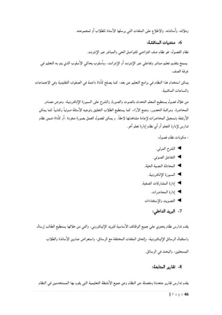 46| P a g e
.‫لمجموعته‬ ‫و‬‫ا‬ ‫للطلأب‬ ‫ستاذ‬‫الإ‬ ‫يرسلها‬ ‫التي‬ ‫الملفات‬ ‫على‬ ‫والإطلأع‬ ،‫ساتذته‬‫وا‬ ،‫زملأئه‬
6-:‫المناقشة‬ ‫منتديات‬
‫الفصول‬ ‫نظام‬:.‫نترنت‬‫الإ‬ ‫عبر‬ ‫والمباشر‬ ‫الحي‬ ‫للتواصل‬ ‫افتراضي‬ ‫صف‬ ‫نظام‬ ‫هو‬
‫في‬ ‫التعليم‬ ‫به‬ ‫يتم‬ ‫الذي‬ ‫سلوب‬‫الإ‬ ‫يحاكي‬ ‫سلوب‬‫وبا‬ ،‫نترانت‬‫الإ‬ ‫و‬‫ا‬ ‫نترنت‬‫الإ‬ ‫عبر‬ ‫وتفاعلي‬ ‫مباشر‬ ‫تعليم‬ ‫بتقديم‬ ‫يسمح‬
.‫الصف‬ ‫غرفة‬
‫كما‬ ،‫بعد‬ ‫عن‬ ‫التعليم‬ ‫برامج‬ ‫في‬ ‫النظام‬ ‫هذا‬ ‫استخدام‬ ‫يمكن‬‫الإجتماعات‬ ‫وفي‬ ‫التقليدية‬ ‫الصفوف‬ ‫في‬ ‫داعمة‬ ‫داة‬‫كا‬ ‫يصلح‬
.‫المكتبية‬ ‫والساعات‬
‫خلأل‬ ‫من‬‫فصول‬‫مصادر‬ ‫وعرض‬ ،‫لكترونية‬‫الإ‬ ‫السبورة‬ ‫على‬ ‫والشرح‬ ,‫والصورة‬ ‫بالصوت‬ ‫التحدث‬ ‫المعلم‬ ‫يستطيع‬
‫وكتاب‬ ً‫ا‬‫صوتي‬ ‫سئلة‬‫الإ‬ ‫وتوجيه‬ ‫التعليق‬ ‫الطلأب‬ ‫يستطيع‬ ‫كما‬ ،‫راء‬‫الإ‬ ‫وجمع‬ ،‫الحضور‬ ‫ومراقبة‬ ،‫المحاضرة‬‫يمكن‬ ‫.كما‬ً‫ا‬‫ي‬
‫يمكن‬ ‫و‬ .ً‫ا‬‫لإحق‬ ‫مشاهدتها‬ ‫عادة‬‫لإ‬ ‫المحاضرات‬ ‫وتسجيل‬ ‫رشفة‬‫الإ‬‫لفصول‬‫نظام‬ ‫ضمن‬ ‫داة‬‫كا‬ ‫و‬‫،ا‬ ‫منفردة‬ ‫بصورة‬ ‫العمل‬
.‫خر‬‫ا‬ ‫تعلم‬ ‫دارة‬‫ا‬ ‫نظام‬ ‫ي‬‫ا‬ ‫و‬‫ا‬ ‫التعلم‬ ‫دارة‬‫لإ‬ ‫تدارس‬
-:‫فصول‬ ‫نظام‬ ‫مكونات‬
◄.‫المرئي‬ ‫الشرح‬
◄.‫الصوتي‬ ‫التفاعل‬
◄.‫ة‬ّ‫ي‬‫الح‬ ‫النصية‬ ‫المحادثة‬
◄.‫لكترونية‬‫الإ‬ ‫السبورة‬
◄.‫الصفية‬ ‫المشاركات‬ ‫دارة‬‫ا‬
◄.‫المحاضرات‬ ‫دارة‬‫ا‬
◄‫ستفتاءات‬‫والإ‬ ‫التصويت‬
4-:‫الداخلي‬ ‫البريد‬
‫يقدم‬‫تدارس‬‫والت‬ ،‫ليكتروني‬‫الإ‬ ‫للبريد‬ ‫ساسية‬‫الإ‬ ‫الوظائف‬ ‫جميع‬ ‫علي‬ ‫يحتوي‬ ‫نظام‬‫رسال‬‫ا‬ ‫الطالب‬ ‫يستطيع‬ ‫خلألها‬ ‫من‬ ‫ي‬
‫واستعرا‬ ،‫الرسائل‬ ‫مع‬ ‫المختلفة‬ ‫الملفات‬ ‫لحاق‬‫وا‬ ،‫ليكترونية‬‫الإ‬ ‫الرسائل‬ ‫واستقبال‬‫والطلأب‬ ‫ساتذة‬‫الإ‬ ‫عناوين‬ ‫ض‬
.‫الرسائل‬ ‫في‬ ‫والبحث‬ ،‫المسجلين‬
1-:‫المتابعة‬ ‫تقارير‬
‫يقدم‬‫تدارس‬‫النظام‬ ‫في‬ ‫المستخدمين‬ ‫بها‬ ‫يقوم‬ ‫التي‬ ‫التعليمية‬ ‫نشطة‬‫الإ‬ ‫جميع‬ ‫وعن‬ ‫النظام‬ ‫عن‬ ‫ومفصلة‬ ‫متعددة‬ ‫تقارير‬
 