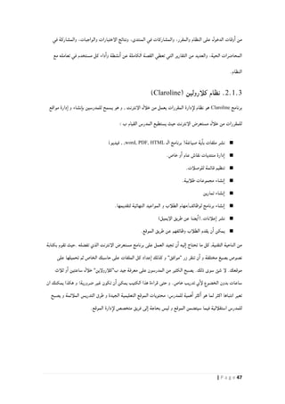 47| P a g e
‫الإختبارات‬ ‫ونتائج‬ ،‫المنتدى‬ ‫في‬ ‫والمشاركات‬ ،‫والمقرر‬ ‫النظام‬ ‫على‬ ‫الدخول‬ ‫وقات‬‫ا‬ ‫من‬‫في‬ ‫والمشاركة‬ ،‫والواجبات‬
‫مع‬ ‫تعامله‬ ‫في‬ ‫مستخدم‬ ‫كل‬ ‫داء‬‫وا‬ ‫نشطة‬‫ا‬ ‫عن‬ ‫الكاملة‬ ‫القصة‬ ‫تعطي‬ ‫التي‬ ‫التقارير‬ ‫من‬ ‫والعديد‬ ،‫الحية‬ ‫المحاضرات‬
.‫النظام‬
2.1.3.‫نظام‬( ‫كلأرولين‬Claroline)
‫برنامج‬Claroline‫و‬ ‫نشاء‬‫با‬ ‫للمدرسين‬ ‫يسمح‬ ‫هو‬ ‫و‬ , ‫الإنترنت‬ ‫خلأل‬ ‫من‬ ‫يعمل‬ ‫المقررات‬ ‫دارة‬‫لإ‬ ‫نظام‬ ‫هو‬‫مواقع‬ ‫دارة‬‫ا‬
: ‫ب‬ ‫القيام‬ ‫المدرس‬ ‫يستطيع‬ ‫حيث‬ ‫الإنترنت‬ ‫مستعرض‬ ‫خلأل‬ ‫من‬ ‫للمقررات‬
■‫ال‬ ‫برنامج‬ (‫صياغة‬ ‫ية‬‫با‬ ‫ملفات‬ ‫نشر‬word, PDF, HTML)‫فيديو‬ , ,
■.‫خاص‬ ‫و‬‫ا‬ ‫عام‬ ‫نقاش‬ ‫منتديات‬ ‫دارة‬‫ا‬
■.‫للوصلأت‬ ‫قائمة‬ ‫تنظيم‬
■.‫طلأبية‬ ‫مجموعات‬ ‫نشاء‬‫ا‬
■‫تمارين‬ ‫نشاء‬‫ا‬
■‫و‬ ‫الطلأب‬ ‫لوظائف/مهام‬ ‫برنامج‬ ‫نشاء‬‫ا‬.‫لتقديمها‬ ‫النهائية‬ ‫المواعيد‬
■)‫الإيميل‬ ‫طريق‬ ‫عن‬ ‫يضا‬‫علأنات.(ا‬‫ا‬ ‫نشر‬
■.‫الموقع‬ ‫طريق‬ ‫عن‬ ‫وظائفهم‬ ‫الطلأب‬ ‫يقدم‬ ‫ن‬‫ا‬ ‫يمكن‬
‫بكتابة‬ ‫تقوم‬ ‫.حيث‬ ‫تفضله‬ ‫الذي‬ ‫الإنترنت‬ ‫مستعرض‬ ‫برنامج‬ ‫على‬ ‫العمل‬ ‫تجيد‬ ‫ن‬‫ا‬ ‫ليه‬‫ا‬ ‫تحتاج‬ ‫ما‬ ‫كل‬ ,‫التقنية‬ ‫الناحية‬ ‫من‬
‫كذل‬ ‫و‬ "‫"موافق‬ ‫زر‬ ‫تنقر‬ ‫ن‬‫ا‬ ‫و‬ ‫مختلفة‬ ‫بصيغ‬ ‫نصوص‬‫على‬ ‫تحميلها‬ ‫ثم‬ ‫الخاص‬ ‫حاسبك‬ ‫على‬ ‫الملفات‬ ‫كل‬ ‫عداد‬‫ا‬ ‫ك‬
‫ثلأث‬ ‫و‬‫ا‬ ‫ساعتين‬ ‫خلأل‬ "‫ب"كلأرولإين‬ ‫جيد‬ ‫معرفة‬ ‫على‬ ‫المدرسون‬ ‫من‬ ‫الكثير‬ ‫يصبح‬ .‫ذلك‬ ‫سوى‬ ‫شئ‬ ‫لإ‬ .‫موقعك‬
‫ان‬ ‫يمكنك‬ ‫هكذا‬ ‫و‬ !‫ضرورية‬ ‫غير‬ ‫تكون‬ ‫ن‬‫ا‬ ‫يمكن‬ ‫الكتيب‬ ‫هذا‬ ‫قراءة‬ ‫حتى‬ ‫و‬ .‫خاص‬ ‫تدريب‬ ‫ي‬‫لإ‬ ‫الخضوع‬ ‫بدون‬ ‫ساعات‬
‫اكث‬ ‫انتباها‬ ‫تعير‬‫يصبح‬ ‫و‬ ‫الملأئمة‬ ‫التدريس‬ ‫طرق‬ ‫و‬ ‫الجيدة‬ ‫التعليمية‬ ‫الموقع‬ ‫محتويات‬ :‫للمدرس‬ ‫همية‬‫ا‬ ‫كثر‬‫ا‬ ‫هو‬ ‫لما‬ ‫ر‬
.‫الموقع‬ ‫دارة‬‫لإ‬ ‫متخصص‬ ‫فريق‬ ‫لى‬‫ا‬ ‫بحاجة‬ ‫ليس‬ ‫و‬ ‫الموقع‬ ‫سيتضمن‬ ‫فيما‬ ‫استقلألية‬ ‫للمدرس‬
 