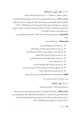 48| P a g e
3.1.3.‫نظام‬( ‫دوكيوس‬Dokeos)
: ‫النظام‬ ‫اسم‬Dokeos–Claroline1.40,2,6‫الشركة‬ ‫سم‬‫ا‬: ‫المنتجة‬Dokeos Global
: ‫النظام‬ ‫عن‬ ‫مقدمة‬‫من‬ ‫كثر‬‫ا‬ ‫قبل‬ ‫من‬ ‫مستخدم‬ ‫نه‬‫ا‬ ‫كما‬ ‫المصدر‬ ‫مفتوح‬ ‫تعلم‬ ‫دارة‬‫ا‬ ‫نظام‬ ‫هو‬0211‫في‬ ‫منظمة‬64
‫تعليمي‬ ‫محتوى‬ ‫ينشي‬ ‫ن‬‫ا‬ ‫للمدرب‬ ‫يتيح‬ ‫كما‬ .‫مختلفة‬ ‫هدافها‬‫ا‬ ‫مجموعات‬ ‫بين‬ ‫التعاون‬ ‫وتفعيل‬ ‫التعلم‬ ‫دارة‬‫با‬ ‫ليقوم‬ ‫دولة‬
‫تمارين‬ ‫و‬ ‫الجودة‬ ‫عالي‬( ‫مع‬ ‫متوافق‬ ‫نه‬‫ا‬ ‫المتدربين.كما‬ ‫داء‬‫ا‬ ‫ويتابع‬ ‫يتواصل‬ ‫ن‬‫وا‬ ‫تفاعلية‬SCORM.)‫في‬ ‫نه‬‫ا‬ ‫كما‬
( ‫باسم‬ ‫ستخدم‬‫ا‬ ‫البداية‬Claroline( ‫الى‬ ‫تحول‬ ‫ثم‬ )Dokeos( ‫باسم‬ ‫النظام‬ ‫هذا‬ ‫يستخدم‬ ً‫ا‬‫خير‬‫وا‬ )Claroline‫العلم‬ ‫مع‬ )
‫نظام‬ ‫لكل‬ ‫مميزات‬ ‫وضع‬ ‫حاولوا‬ ‫المطورين‬ ‫بعض‬ ‫ن‬‫ا‬[12].
:‫البرمجة‬ ‫لغة‬‫ومن‬( ‫بلغة‬ ‫صمم‬ ‫النظام‬ ‫هذا‬ ‫ن‬‫فا‬ ‫تقنية‬ ‫ناحية‬PHP( ‫لغة‬ ‫واستخدمت‬ )MySQL‫قواعد‬ ‫في‬ )
.‫البيانات‬
:‫مميزاته‬ ‫بعض‬‫غيره‬ ‫عن‬ ‫النظام‬ ‫هذا‬ ‫يميز‬ ‫ما‬:
●.‫متدرب‬ ‫لكل‬ ‫علأنية‬‫ا‬ ‫رسائل‬ ‫رسال‬‫ا‬ ‫مكانية‬‫ا‬ ‫وجود‬
●.‫المحتوى‬ ‫يحتاجها‬ ‫التي‬ ‫الملفات‬ ‫بتخزين‬ ‫ليقوم‬ ‫ملفات‬ ‫مدير‬ ‫ميزة‬ ‫وجود‬
●‫المت‬ ‫الدروس‬ ‫حجب‬ ‫مكانية‬‫ا‬.‫السابقة‬ ‫المرحلة‬ ‫جتاز‬‫ا‬ ‫ذا‬‫ا‬ ‫لإ‬‫ا‬ ‫المتدرب‬ ‫على‬ ‫قدمة‬
●.‫بالمحتوى‬ ‫الصلة‬ ‫ذات‬ ‫المواضيع‬ ‫ثارة‬‫ا‬ ‫فيه‬ ‫يتم‬ ‫منتدى‬ ‫وجود‬
●.‫لكتروني‬‫الإ‬ ‫بالبريد‬ ‫رسالها‬‫ا‬ ‫من‬ ً‫إ‬‫بدل‬ ‫للواجبات‬ ‫المعلم‬ ‫تسليم‬ ‫ميزة‬ ‫وجود‬
●.‫المتدربين‬ ‫متابعة‬ ‫ميزة‬ ‫وجود‬
●. ‫بها‬ ‫خاصة‬ ‫مهمة‬ ‫مجموعة‬ ‫لكل‬ ‫المجموعات‬ ‫تكوين‬ ‫ميزة‬ ‫وجود‬
●‫الم‬.‫الرغبة‬ ‫حسب‬ ‫مجموعات‬ ‫لعدة‬ ‫و‬‫ا‬ ‫واحدة‬ ‫لمجموعة‬ ‫لينشر‬ ‫علأن‬‫ا‬ ‫وضع‬ ‫يستطيع‬ ‫درب‬
●.‫الصلة‬ ‫ذات‬ ‫لمواقع‬ ‫خارجية‬ ‫روابط‬ ‫وضع‬ ‫ميزة‬ ‫وجود‬
:‫اللغات‬‫النظام‬ ‫يدعم‬82‫لغة‬‫با‬ ‫ما‬‫ا‬‫تعريب‬ ‫تم‬ ‫فقد‬ ‫العربية‬ ‫للغة‬ ‫لنسبة‬60.2%‫النظام‬ ‫من‬
‫التعريب‬ ‫في‬ ‫المشاركة‬ ‫و‬‫ا‬ ‫اللغات‬ ‫عن‬ ‫وللمزيد‬[13].
4.1.3( ‫نظام‬ .Atutor)
:‫المنتجة‬ ‫الشركة‬ ‫اسم‬ATRC-University of Toronto
:‫النظام‬ ‫عن‬ ‫مقدمة‬‫التركيب‬ ‫وسريع‬ ‫سهل‬ ‫ليكون‬ ‫صمم‬ ‫المصدر‬ ‫مفتوح‬ ‫تعلم‬ ‫دارة‬‫ا‬ ‫نظام‬ ‫هو‬‫و‬ ‫النظام‬ ‫مديري‬ ‫قبل‬ ‫من‬
‫قبل‬ ‫من‬ ‫للواجهات‬ ‫السريع‬ ‫والتغير‬ ‫التحديث‬ ‫مكانية‬‫با‬ ‫يمتاز‬ ‫النظام‬ ‫ن‬‫ا‬ ‫كما‬ .‫والمتدرب‬ ‫المدرب‬ ‫من‬ ‫لكل‬ ‫الإستخدام‬ ‫سهل‬
‫تعليم‬ ‫تقدم‬ ‫التي‬ ‫الكبيرة‬ ‫والجامعات‬ ‫الصغيرة‬ ‫التعليمية‬ ‫للمؤسسات‬ ‫النظام‬ ‫هذا‬ ‫ستخدام‬ٍ‫ا‬ ‫الممكن‬ ‫ومن‬ .‫المدربين‬
.‫نترنت‬‫الإ‬ ‫عير‬ ً‫ا‬‫الكتروني‬( ‫مع‬ ‫متوافق‬ ‫النظام‬ ‫ن‬‫ا‬ ‫كما‬SCORM(‫و‬ )IMS.)
 