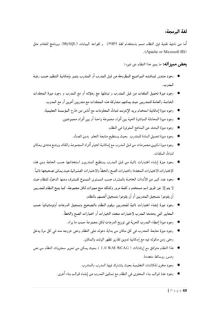 49| P a g e
:‫البرمجة‬ ‫لغة‬
( ‫لغة‬ ‫باستخدام‬ ‫صمم‬ ‫النظام‬ ‫ن‬‫فا‬ ‫تقنية‬ ‫ناحية‬ ‫من‬ ‫ما‬‫ا‬PHP( ‫البيانات‬ ‫لقواعد‬ ‫و‬ )MySQL‫مثل‬ ‫للخادم‬ ‫وبرنامج‬ )
(Apache or Microsoft IIS.)
‫مميزاته‬ ‫بعض‬:‫غيره‬ ‫عن‬ ‫النظام‬ ‫هذا‬ ‫يميز‬ ‫ما‬:
●‫المواضيع‬ ‫لمناقشه‬ ‫منتدى‬ ‫وجود‬‫رغبة‬ ‫حسب‬ ‫التنظيم‬ ‫مكانية‬‫با‬ ‫يتميز‬ ‫المتدرب‬ ‫و‬‫ا‬ ‫المدرب‬ ‫قبل‬ ‫من‬ ‫المطروحة‬
.‫المدرب‬
●‫المجلدات‬ ‫ميزة‬ ‫وجود‬ ‫و‬ ‫المدرب‬ ‫مع‬ ‫و‬‫ا‬ ‫زملأئه‬ ‫مع‬ ‫تبادلها‬ ‫و‬ ‫المتدرب‬ ‫قبل‬ ‫من‬ ‫الملفات‬ ‫تحميل‬ ‫ميزة‬ ‫وجود‬
.‫المدرب‬ ‫مع‬ ‫و‬‫ا‬ ‫خرين‬‫ا‬ ‫متدربين‬ ‫مع‬ ‫المجلدات‬ ‫هذه‬ ‫مشاركة‬ ‫يمكنهم‬ ‫حيث‬ ‫للمتدربين‬ ‫والعامة‬ ‫الخاصة‬
●‫وج‬.‫التعليمية‬ ‫المؤسسة‬ ‫خارج‬ ‫من‬ ‫ناس‬‫ا‬ ‫مع‬ ‫المعلومات‬ ‫لتبادل‬ ‫نترنت‬‫الإ‬ ‫بريد‬ ‫استخدام‬ ‫مكانية‬‫ا‬ ‫ميزة‬ ‫ود‬
●.‫مجموعتين‬ ‫فراد‬‫ا‬ ‫بين‬ ‫و‬‫ا‬ ‫واحدة‬ ‫مجموعة‬ ‫فراد‬‫ا‬ ‫بين‬ ‫الحية‬ ‫المباشرة‬ ‫المحادثة‬ ‫ميزة‬ ‫وجود‬
●.‫النظام‬ ‫في‬ ‫المتوفرة‬ ‫المناهج‬ ‫عن‬ ‫البحث‬ ‫ميزة‬ ‫وجود‬
●‫يس‬ ‫بحيث‬ ‫للمتدرب‬ ‫المادة‬ ‫تحميل‬ ‫ميزة‬ ‫وجود‬.‫اتصال‬ ‫بدون‬ ‫التعلم‬ ‫متابعة‬ ‫تطيع‬
●‫ومكان‬ ‫منتدى‬ ‫ووضع‬ ‫والقائد‬ ‫المجموعة‬ ‫فراد‬‫ا‬ ‫اختيار‬ ‫مكانية‬‫ا‬ ‫مع‬ ‫المدرب‬ ‫قبل‬ ‫من‬ ‫مجموعات‬ ‫تكوين‬ ‫ميزة‬ ‫وجود‬
.‫الملفات‬ ‫لتبادل‬
●‫هذه‬ ‫ومن‬ ‫الحاجة‬ ‫حسب‬ ‫استخدامها‬ ‫المتدربون‬ ‫يستطيع‬ ‫المدرب‬ ‫قبل‬ ‫من‬ ‫ذاتية‬ ‫اختبارات‬ ‫نشاء‬‫ا‬ ‫ميزة‬ ‫وجود‬
‫الإختيارات‬ ‫الإختبارات‬.ً‫ا‬‫ذاتي‬ ‫تصحيحها‬ ‫يمكن‬ ‫حيث‬ ‫العشوائية‬ ‫والإختبارات‬ ‫والخطا‬ ‫الصح‬ ‫واختبارات‬ ‫المتعددة‬
●‫حيث‬ ‫للنظام‬ ‫الدخول‬ ‫ومنها‬ ‫للمشرف‬ ‫الممنوح‬ ‫المستوى‬ ‫حسب‬ ‫بالمشرف‬ ‫الخاصة‬ ‫دوات‬‫الإ‬ ‫من‬ ‫كبير‬ ‫عدد‬ ‫وجود‬
‫النظام‬ ‫يتيح‬ ‫كما‬ ،‫مجموعة‬ ‫لكل‬ ‫مميزات‬ ‫منح‬ ‫وكذلك‬ ‫مرور‬ ‫كلمة‬ ‫و‬ ‫مستخدم‬ ‫اسم‬ ‫طريق‬ ‫عن‬ ‫لإ‬‫ا‬ ‫يتم‬ ‫لإ‬‫للمدربين‬
.‫بالنظام‬ ‫نفسهم‬‫ا‬ ‫بتسجيل‬ ‫يقوموا‬ ‫ن‬‫ا‬ ‫و‬‫ا‬ ‫المتدربين‬ ‫بتسجيل‬ ‫يقوموا‬ ‫ن‬‫ا‬
●‫حسب‬ ً‫ا‬‫وتوماتيكي‬‫ا‬ ‫الدرجات‬ ‫وتسجيل‬ ‫بالتصحيح‬ ‫النظام‬ ‫ويقوم‬ ‫للمتدربين‬ ‫ذاتية‬ ‫اختبارات‬ ‫نشاء‬‫ا‬ ‫ميزة‬ ‫وجود‬
.‫والخطا‬ ‫الصح‬ ‫اختبارات‬ ‫و‬‫ا‬ ‫الخيارات‬ ‫متعدد‬ ‫لإختبارات‬ ‫المدرب‬ ‫يحددها‬ ‫التي‬ ‫المعايير‬
●‫ميزة‬ ‫وجود‬.‫يراه‬ ‫ما‬ ‫حسب‬ ‫مجموعة‬ ‫لكل‬ ‫الدرجات‬ ‫توزيع‬ ‫في‬ ‫الحرية‬ ‫المدرب‬ ‫عطاء‬‫ا‬
●‫يدخل‬ ‫مرة‬ ‫كل‬ ‫في‬ ‫منه‬ ‫خروجه‬ ‫وحتى‬ ‫النظام‬ ‫على‬ ‫دخوله‬ ‫بداية‬ ‫من‬ ‫مكان‬ ‫كل‬ ‫في‬ ‫المتدرب‬ ‫متابعة‬ ‫ميزة‬ ‫وجود‬
.‫والمكان‬ ‫الوقت‬ ‫تظهر‬ ‫تقارير‬ ‫تدوين‬ ‫مكانية‬‫ا‬ ‫مع‬ ‫فيه‬ ‫مكوثه‬ ‫زمن‬ ‫وحتى‬
●( ‫رشادات‬‫ا‬ ‫مع‬ ‫متوافق‬ ‫النظام‬ ‫هذا‬WAI WCAG0.1‫نص‬ ‫من‬ ‫النظام‬ ‫محتويات‬ ‫تحرير‬ ‫من‬ ‫يمكن‬ ‫بحيث‬ )
.‫متعددة‬ ‫ووسائط‬ ‫وصور‬
●.‫والمتدرب‬ ‫المدرب‬ ‫فيها‬ ‫يتشارك‬ ‫بحيث‬ ‫التعليمية‬ ‫للكائنات‬ ‫مخزن‬ ‫وجود‬
●.‫خرى‬‫ا‬ ‫بناء‬ ‫قوالب‬ ‫نشاء‬‫ا‬ ‫من‬ ‫المدرب‬ ‫تمكين‬ ‫مع‬ ‫النظام‬ ‫في‬ ‫المحتوى‬ ‫بناء‬ ‫قوالب‬ ‫عدة‬ ‫وجود‬
 