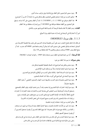 51| P a g e
●‫تن‬ ‫مكانية‬‫ا‬ ‫مع‬ ‫النظام‬ ‫داخل‬ ‫افتراضيتين‬ ‫سمتين‬ ‫وجود‬.‫خرى‬‫ا‬ ‫سمات‬ ‫وتركيب‬ ‫زيل‬
●.‫الموضوع‬ ‫و‬‫ا‬ ‫الدرس‬ ‫و‬‫ا‬ ‫بالمادة‬ ً‫بدء‬ ‫هرمي‬ ‫بشكل‬ ‫منظم‬ ‫للمحتوى‬ ‫تعليمي‬ ‫تسلسل‬ ‫نشاء‬‫ا‬ ‫من‬ ‫المدرب‬ ‫تمكين‬
●( ‫مع‬ ‫متوافق‬ ‫النظام‬ ‫هذا‬IMS0.0.8( ‫و‬ )SCORM0.2‫وتسهل‬ ‫تساعد‬ ‫داة‬‫ا‬ ‫على‬ ‫يحتوي‬ ‫النظام‬ ‫ن‬‫ا‬ ‫كما‬ )
( ‫مع‬ ‫متوافقة‬ ‫مختلفة‬ ‫نظمة‬‫ا‬ ‫بين‬ ‫المحتوى‬ ‫نقل‬SCORM‫بين‬ ‫و‬‫ا‬ ).‫النظام‬ ‫هذا‬ ‫من‬ ‫مختلفة‬ ‫صدارات‬‫ا‬
:‫اللغات‬‫النظام‬ ‫يدعم‬81‫الترجمة‬ ‫مكتملة‬ ‫لغة‬.‫بالكامل‬ ‫معرب‬ ‫فهو‬ ‫العربية‬ ‫للغة‬ ‫بالنسبة‬ ‫ما‬‫ا‬
‫الموقع‬ ‫بزيارة‬ ‫فليقم‬ ‫جديدة‬ ‫صدارات‬‫ا‬ ‫في‬ ‫الترجمة‬ ‫في‬ ‫المشاركة‬ ‫راد‬‫ا‬ ‫لمن‬.
5.1.3( ‫موودل‬ ‫نظام‬ .MOODLE)
‫ومن‬ ‫الكترونية‬ ‫تعليمية‬ ‫بيئة‬ ‫توفير‬ ‫على‬ ‫المدربين‬ ‫ليساعد‬ ‫تعليمية‬ ‫سس‬‫ا‬ ‫على‬ ‫صمم‬ ‫المصدر‬ ‫مفتوح‬ ‫تعلم‬ ‫دارة‬‫ا‬ ‫نظام‬ ‫هو‬
‫تضم‬ ‫جامعة‬ ‫يخدم‬ ‫ن‬‫ا‬ ‫يمكن‬ ‫كما‬ ‫الفرد‬ ‫مستوى‬ ‫على‬ ‫شخصي‬ ‫بشكل‬ ‫استخدامه‬ ‫الممكن‬21111‫ن‬‫ا‬ ‫كما‬ .‫متدرب‬ ‫لف‬‫ا‬
‫يضم‬ ‫النظام‬ ‫موقع‬44111‫ويتكلمون‬ ‫مسجل‬ ‫مستخدم‬41‫مختلفة‬ ‫لغة‬‫من‬081.‫دولة‬
‫البرمجة‬ ‫لغة‬:( ‫لغة‬ ‫باستخدام‬ ‫صمم‬ ‫النظام‬ ‫ن‬‫فا‬ ‫تقنية‬ ‫ناحية‬ ‫من‬ ‫ما‬‫ا‬PHP( ‫البيانات‬ ‫لقواعد‬ ‫و‬ )MySQL)
‫مميزاته‬ ‫بعض‬:‫غيره‬ ‫عن‬ ‫النظام‬ ‫هذا‬ ‫يميز‬ ‫ما‬
●.‫عام‬ ‫بشكل‬ ‫التعليمية‬ ‫بالعملية‬ ‫الصلة‬ ‫ذات‬ ‫المواضيع‬ ‫فيه‬ ‫يناقش‬ ‫منتدى‬ ‫وجود‬
●‫من‬ ً‫إ‬‫بدل‬ ‫للواجبات‬ ‫المعلم‬ ‫تسليم‬ ‫ميزة‬ ‫وجود‬.‫لكتروني‬‫الإ‬ ‫بالبريد‬ ‫رسالها‬‫ا‬
●.‫المتدربين‬ ‫مع‬ ‫والتواصل‬ ‫طلأع‬‫الإ‬ ‫من‬ ‫المدرب‬ ‫تمكين‬ ‫وكذلك‬ ‫الحية‬ ‫الدردشة‬ ‫غرف‬ ‫ميزة‬ ‫وجود‬
●.‫بالمحتوى‬ ‫الصلة‬ ‫ذات‬ ً‫ا‬‫سابق‬ ‫ثيرت‬‫ا‬ ‫التي‬ ‫المواضيع‬ ‫في‬ ‫البحث‬ ‫ميزة‬ ‫وجود‬
●‫ي‬ ‫و‬‫ا‬ ‫التعليمي‬ ‫والمستوى‬ ‫المهام‬ ‫حسب‬ ‫بتكوينها‬ ‫المدرب‬ ‫يقوم‬ ‫مجموعات‬ ‫تكوين‬ ‫ميزة‬ ‫وجود‬‫النظام‬ ‫قوم‬
.ً‫ا‬‫عشوائي‬ ‫بتكوينها‬
●‫بالتصحيح‬ ‫النظام‬ ‫ويقوم‬ ‫للوقت‬ ‫تحديد‬ ‫بدون‬ ‫و‬‫ا‬ ‫وقت‬ ‫بتحديد‬ ‫ما‬‫ا‬ ‫للمتدربين‬ ‫ذاتية‬ ‫اختبارات‬ ‫نشاء‬‫ا‬ ‫ميزة‬ ‫وجود‬
‫اختبارات‬ ‫و‬‫ا‬ ‫الخيارات‬ ‫متعدد‬ ‫لإختبارات‬ ‫المدرب‬ ‫يحددها‬ ‫التي‬ ‫المعايير‬ ‫حسب‬ ً‫ا‬‫وتوماتيكي‬‫ا‬ ‫الدرجات‬ ‫وتسجيل‬
‫جاب‬‫الإ‬ ‫ذات‬ ‫سئلة‬‫والإ‬ ‫والخطا‬ ‫الصح‬‫وشرح‬ ‫جابات‬‫الإ‬ ‫على‬ ‫تعقيب‬ ‫وضع‬ ‫من‬ ‫المدرب‬ ‫تمكين‬ ‫مع‬ ‫القصيرة‬ ‫ة‬
.ً‫ا‬‫الكتروني‬ ‫الإختبارات‬ ‫تخص‬ ‫التي‬ ‫المميزات‬ ‫جميع‬ ‫للمدرب‬ ‫يوفر‬ ‫كما‬ ‫بالمحتوى‬ ‫صلة‬ ‫ذات‬ ‫وروابط‬
●.‫شخصية‬ ‫نترنت‬‫ا‬ ‫صفحات‬ ‫نشاء‬‫ا‬ ‫من‬ ‫المتدرب‬ ‫يمكن‬
●‫يتم‬ ‫لإ‬ ‫حيث‬ ‫للنظام‬ ‫الدخول‬ ‫ومنها‬ ‫بالمشرف‬ ‫الخاصة‬ ‫دوات‬‫الإ‬ ‫من‬ ‫كبير‬ ‫عدد‬ ‫وجود‬‫مستخدم‬ ‫اسم‬ ‫طريق‬ ‫عن‬ ‫لإ‬‫ا‬
‫و‬‫ا‬ ‫المتدربين‬ ‫بتسجيل‬ ‫يقوموا‬ ‫ن‬‫ا‬ ‫للمدربين‬ ‫النظام‬ ‫يتيح‬ ‫كما‬ ،‫مجموعة‬ ‫لكل‬ ‫مميزات‬ ‫منح‬ ‫وكذلك‬ ‫مرور‬ ‫كلمة‬ ‫و‬
.‫بالنظام‬ ‫نفسهم‬‫ا‬ ‫بتسجيل‬ ‫يقوموا‬ ‫ن‬‫ا‬
●‫يدخل‬ ‫مرة‬ ‫كل‬ ‫في‬ ‫منه‬ ‫خروجه‬ ‫وحتى‬ ‫النظام‬ ‫على‬ ‫دخوله‬ ‫بداية‬ ‫من‬ ‫مكان‬ ‫كل‬ ‫في‬ ‫المتدرب‬ ‫متابعة‬ ‫ميزة‬ ‫وجود‬
‫مكو‬ ‫زمن‬ ‫وحتى‬.‫خاص‬ ‫مكان‬ ‫في‬ ‫متدرب‬ ‫كل‬ ‫حول‬ ‫خاصة‬ ‫ملأحظات‬ ‫تدوين‬ ‫مكانية‬‫ا‬ ‫مع‬ ‫فيه‬ ‫ثه‬
 