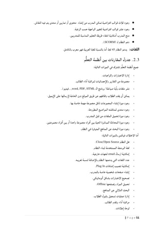 51| P a g e
●.‫النقاش‬ ‫فيه‬ ‫يتم‬ ‫منتدى‬ ‫و‬‫ا‬ ‫تمارين‬ ‫و‬‫ا‬ ‫محتوى‬ ‫نشاء‬‫ا‬ ‫من‬ ‫المدرب‬ ‫تمكن‬ ‫افتراضية‬ ‫قوالب‬ ‫ثلأث‬ ‫وجود‬
●.‫الرغبة‬ ‫حسب‬ ‫الواجهة‬ ‫لتغيير‬ ‫افتراضية‬ ‫قوالب‬ ‫عشر‬ ‫وجود‬
●‫للمتد‬ ‫المناسبة‬ ‫التعليم‬ ‫طريقة‬ ‫انتقاء‬ ‫مكانية‬‫ا‬ ‫المدرب‬ ‫منح‬.‫ربين‬
●( ‫لـ‬ ‫النظام‬ ‫دعم‬SCORM.)
:‫اللغات‬‫النظام‬ ‫يدعم‬24‫لغة‬.‫بالكامل‬ ‫معرب‬ ‫فهو‬ ‫العربية‬ ‫للغة‬ ‫بالنسبة‬ ‫ما‬‫ا‬
2.3‫م‬ُّ‫ل‬‫التع‬ ‫نظمة‬‫ا‬ ‫بين‬ ‫المقارنات‬ ‫جدول‬ .
:‫التالية‬ ‫الميزات‬ ‫في‬ ‫تشترك‬ ‫م‬ُّ‫ل‬‫التع‬ ‫نظمة‬‫ا‬ ‫جميع‬
-.‫والواجبات‬ ‫الإختبارات‬ ‫دارة‬‫ا‬
-‫لمراقبة‬ ‫حصائيات‬‫والإ‬ ‫التقارير‬ ‫من‬ ‫مجموعة‬.‫الطالب‬ ‫داء‬‫ا‬
-‫ال‬ ‫برنامج‬ (‫صياغة‬ ‫ية‬‫با‬ ‫ملفات‬ ‫نشر‬word, PDF, HTML)‫فيديو‬ , ,.
-‫الموقع‬ ‫طريق‬ ‫عن‬ ‫وظائفهم‬ ‫الطلأب‬ ‫يقدم‬ ‫ن‬‫ا‬ ‫يمكن‬.‫يميل‬‫الإ‬ ‫على‬ ‫رسالها‬‫لإ‬ ‫الحاجة‬ ‫دون‬
-‫ميزة‬ ‫وجود‬‫نشاء‬‫ا‬‫بها‬ ‫خاصة‬ ‫مهمة‬ ‫مجموعة‬ ‫لكل‬ ‫المجموعات‬.
-‫المطروحة‬ ‫المواضيع‬ ‫لمناقشه‬ ‫منتدى‬ ‫وجود‬.
-‫ال‬ ‫تحميل‬ ‫ميزة‬ ‫وجود‬‫المتدرب‬ ‫قبل‬ ‫من‬ ‫ملفات‬.
-.‫مجموعتين‬ ‫فراد‬‫ا‬ ‫بين‬ ‫و‬‫ا‬ ‫واحدة‬ ‫مجموعة‬ ‫فراد‬‫ا‬ ‫بين‬ ‫الحية‬ ‫المباشرة‬ ‫المحادثة‬ ‫ميزة‬ ‫وجود‬
-.‫النظام‬ ‫في‬ ‫المتوفرة‬ ‫المناهج‬ ‫عن‬ ‫البحث‬ ‫ميزة‬ ‫وجود‬
‫الإ‬ ‫ما‬‫ا‬‫فيكم‬ ‫ختلأف‬‫ن‬:‫التالية‬ ‫بالميزات‬
-‫النظام‬ ‫هل‬Close/Open Source.
-.‫النظام‬ ‫لبناء‬ ‫المستخدمة‬ ‫البرمجة‬ ‫لغة‬
-‫ارسال‬ ‫مكانية‬‫ا‬email.‫خارجية‬ ‫لجهات‬
-.‫تعريبه‬ ‫لنسبة‬ ‫ضافة‬‫بالإ‬ ‫النظام‬ ‫يدعمها‬ ‫التي‬ ‫اللغات‬ ‫عدد‬
-‫ضافات‬‫ا‬ ‫تنصيب‬ ‫مكانية‬‫ا‬Plug In.
-.‫بالمدرب‬ ‫خاصة‬ ‫شخصية‬ ‫صفحات‬ ‫نشاء‬‫ا‬
-‫الإ‬ ‫تصحيح‬‫ختبارات‬‫توماتيكي‬‫ا‬ ‫بشكل‬.
-‫وتصفحها‬ ‫المواد‬ ‫تحميل‬Offline.
-‫ع‬ ‫الدلإلي‬ ‫البحث‬‫المناهج‬ ‫ن‬.
-‫تسجيل‬ ‫عمليات‬ ‫دارة‬‫ا‬.‫الطلأب‬ ‫وقبول‬
-.‫الطالب‬ ‫وتقدم‬ ‫داء‬‫ا‬ ‫مراقبة‬
-.‫علأنات‬‫ا‬ ‫لوحة‬
 