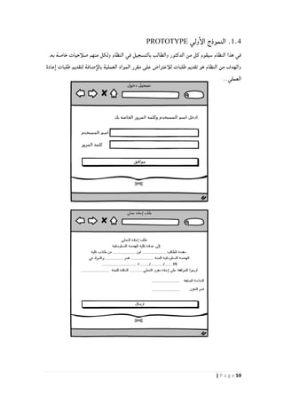 59| P a g e
1.4.‫ولي‬‫الإ‬ ‫النموذج‬PROTOTYPE
‫والطالب‬ ‫الدكتور‬ ‫من‬ ‫كل‬ ‫سيقوم‬ ‫النظام‬ ‫هذا‬ ‫في‬‫النظام‬ ‫في‬ ‫بالتسجيل‬,‫به‬ ‫خاصة‬ ‫صلأحيات‬ ‫منهم‬ ‫ولكل‬
‫عادة‬‫ا‬ ‫طلبات‬ ‫لتقديم‬ ‫ضافة‬‫بالإ‬ ‫العملية‬ ‫المواد‬ ‫مقرر‬ ‫على‬ ‫للأعتراض‬ ‫طلبات‬ ‫تقديم‬ ‫هو‬ ‫النظام‬ ‫من‬ ‫والهدف‬
..‫العملي‬
 