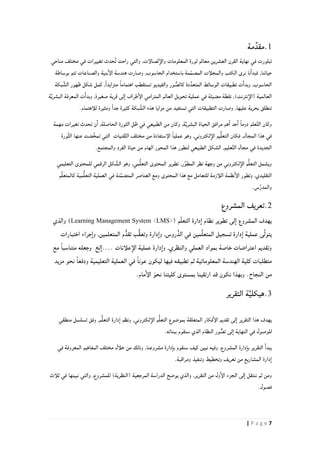 7| P a g e
1.ِّ‫مقد‬‫مة‬
‫في‬ ‫تبلورت‬‫ثو‬ ‫معالم‬ ‫العشرين‬ ‫القرن‬ ‫نهاية‬‫ر‬‫مناحي‬ ‫مختلف‬ ‫في‬ ‫تغييرات‬ ‫حدث‬ُ‫ت‬ ‫راحت‬ ‫والتي‬ ,‫صالإت‬ّ‫ت‬‫والإ‬ ‫المعلومات‬ ‫ة‬
‫بوساطة‬ ‫تتم‬ ‫والصناعات‬ ‫بنية‬‫الإ‬ ‫هندسة‬ ‫وصارت‬ ,‫الحاسوب‬ ‫باستخدام‬ ‫مة‬ً‫م‬‫المص‬ ‫والمجلأت‬ ‫الكتب‬ ‫نرى‬ ‫نا‬‫فبدا‬ ,‫حياتنا‬
‫ت‬ ‫ت‬‫وبدا‬ ,‫الحاسوب‬ُّ‫كالص‬ ‫دة‬َّ‫المتعد‬ ‫الوسائط‬ ‫طبيقات‬‫والفيديو‬ ‫ور‬‫بكة‬ َّ‫الش‬ ‫ظهور‬ ‫شكل‬ ‫كمل‬ ,ً‫ا‬‫متزايد‬ ً‫ا‬‫اهتمام‬ ‫تستقطب‬
‫ة‬َّ‫ي‬‫البشر‬ ‫المعرفة‬ ‫ت‬‫وبدا‬ ,‫صغيرة‬ ‫قرية‬ ‫لى‬‫ا‬ ‫طراف‬‫الإ‬ ‫المترامي‬ ‫العالم‬ ‫تحويل‬ ‫عملية‬ ‫في‬ ‫مضيئة‬ ‫نقطة‬ ,)‫نترنت‬‫(الإ‬ ‫العالمية‬
.‫للأهتمام‬ ‫ومثيرة‬ ّ‫ا‬‫جد‬ ‫كثيرة‬ ‫بكة‬ َّ‫الش‬ ‫هذه‬ ‫مزايا‬ ‫من‬ ‫تستفيد‬ ‫التي‬ ‫التطبيقات‬ ‫وصارت‬ ,‫عليها‬ ‫بحرية‬ ‫تنطلق‬
‫مهمة‬ ‫تغيرات‬ ‫تحدث‬ ‫ن‬‫ا‬ ,‫الحاصلة‬ ‫الثورة‬ ‫ظل‬ ‫في‬ ‫الطبيعي‬ ‫من‬ ‫وكان‬ ,‫ة‬َّ‫ي‬‫البشر‬ ‫الحياة‬ ‫مرافق‬ ‫هم‬‫ا‬ ‫حد‬‫ا‬ ً‫ا‬‫دوم‬ ‫علم‬َّ‫ت‬‫ال‬ ‫وكان‬
‫َّورة‬‫ث‬‫ال‬ ‫عنها‬ ‫ضت‬َّ‫خ‬‫تم‬ ‫التي‬ ‫قنيات‬َّ‫ت‬‫ال‬ ‫مختلف‬ ‫من‬ ‫الإستفادة‬ ً‫ا‬‫عملي‬ ‫وهو‬ ,‫لكتروني‬‫الإ‬ ‫يم‬ُّ‫ل‬‫التع‬ ‫فكان‬ ,‫المجال‬ ‫هذا‬ ‫في‬
‫ال‬ ‫الشكل‬ ,‫عليم‬َّ‫ت‬‫ال‬ ‫مجال‬ ‫في‬ ‫الجديدة‬.‫والمجتمع‬ ‫الفرد‬ ‫حياة‬ ‫من‬ ‫الهام‬ ‫المحور‬ ‫هذا‬ ‫لتطور‬ ‫طبيعي‬
‫التعليمي‬ ‫للمحتوى‬ ‫الرقمي‬ ‫كل‬ َّ‫الش‬ ‫وهو‬ ,‫مي‬ُّ‫ل‬‫التع‬ ‫المحتوى‬ ‫تطوير‬ ,‫ر‬ِّ‫المطو‬ ‫نظر‬ ‫وجهة‬ ‫من‬ ‫لكتروني‬‫الإ‬ ‫م‬ُّ‫ل‬‫التع‬ ‫ويشمل‬
ُّ‫ل‬‫التع‬ ‫العملية‬ ‫في‬ ‫نة‬َّ‫م‬‫المتض‬ ‫العناصر‬ ‫ومع‬ ‫المحتوى‬ ‫هذا‬ ‫مع‬ ‫للتعامل‬ ‫اللأزمة‬ ‫نظمة‬‫الإ‬ ‫وتطور‬ ,‫التقليدي‬‫م‬َّ‫ل‬‫كالمتع‬ ‫مية‬
.‫س‬ِّ‫ر‬‫والمد‬
2.‫المشروع‬ ‫تعريف‬
‫نظام‬ ‫تطوير‬ ‫لى‬‫ا‬ ‫المشروع‬ ‫يهدف‬‫م‬ّ‫ل‬‫التع‬ ‫دارة‬‫ا‬(Learning Management System <LMS>)‫والذي‬
‫مي‬ِّ‫ل‬‫المتع‬ ‫تسجيل‬ ‫دارة‬‫ا‬ ‫عملية‬ ‫ى‬َّ‫ل‬‫يتو‬,‫روس‬ُّ‫الد‬ ‫في‬ ‫ن‬‫المتعلمين‬ ‫م‬ُّ‫تقد‬ ‫ُّب‬‫ق‬‫وتع‬ ‫دارة‬‫وا‬‫اختبارات‬ ‫جراء‬‫وا‬ ,
‫اعت‬ ‫وتقديم‬,‫والنظري‬ ‫العملي‬ ‫بمواد‬ ‫خاصة‬ ‫راضات‬‫علأنات‬‫الإ‬ ‫عملية‬ ‫دارة‬‫وا‬‫لخ‬‫....ا‬ً‫ا‬‫متناسب‬ ‫وجعله‬‫مع‬
‫التعليمية‬ ‫العملية‬ ‫في‬ ً‫ا‬‫عون‬ ‫ليكون‬ ‫فيها‬ ‫تطبيقه‬ ‫ثم‬ ‫المعلوماتية‬ ‫الهندسة‬ ‫كلية‬ ‫متطلبات‬‫نحو‬ ً‫ا‬‫ودفع‬‫مزيد‬
‫نكو‬ ‫وبهذا‬ .‫النجاح‬ ‫من‬‫نحو‬ ‫كليتنا‬ ‫بمستوى‬ ‫ارتقينا‬ ‫قد‬ ‫ن‬‫ال‬‫إ‬.‫مام‬
3.‫ة‬َّ‫ي‬‫هيكل‬‫التقرير‬
‫منطقي‬ ‫تسلسل‬ ‫وفق‬ ,‫م‬ُّ‫ل‬‫التع‬ ‫دارة‬‫ا‬ ‫ونظم‬ ,‫لكتروني‬‫الإ‬ ‫م‬ُّ‫ل‬‫التع‬ ‫بموضوع‬ ‫المتعلقة‬ ‫فكار‬‫الإ‬ ‫تقديم‬ ‫لى‬‫ا‬ ‫التقرير‬ ‫هذا‬ ‫يهدف‬
.‫ببنائه‬ ‫سنقوم‬ ‫الذي‬ ‫النظام‬ ‫ور‬ ٌّ‫تص‬ ‫لى‬‫ا‬ ‫النهاية‬ ‫في‬ ‫للوصول‬
‫كيف‬ ‫نبين‬ ‫وفيه‬ ,‫المشروع‬ ‫دارة‬‫با‬ ‫التقرير‬ ‫يبدا‬‫سنقوم‬‫في‬ ‫المعروفة‬ ‫المفاهيم‬ ‫مختلف‬ ‫خلأل‬ ‫من‬ ‫وذلك‬ ,‫مشروعنا‬ ‫دارة‬‫با‬
.‫ومراقبة‬ ‫وتنفيذ‬ ‫وتخطيط‬ ‫تعريف‬ ‫من‬ ‫المشاريع‬ ‫دارة‬‫ا‬
‫الجز‬ ‫لى‬‫ا‬ ‫ننتقل‬ ‫ثم‬ ‫ومن‬‫ثلأث‬ ‫في‬ ‫نبينها‬ ‫والتي‬ ,‫للمشروع‬ )‫(النظرية‬ ‫المرجعية‬ ‫الدراسة‬ ‫يوضح‬ ‫والذي‬ ,‫التقرير‬ ‫من‬ ‫ول‬‫الإ‬ ‫ء‬
.‫فصول‬
 