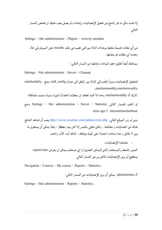 71| P a g e
‫المسار‬ ‫تفحص‬ ‫ان‬ ‫عليك‬ ‫يجب‬ ‫يعمل‬ ‫ولم‬ ‫عداده‬‫وا‬ ‫حصائيات‬‫الإ‬ ‫تفعيل‬ ‫من‬ ‫واضح‬ ‫هو‬ ‫ما‬ ‫بكل‬ ‫قمت‬ ‫ذا‬‫ا‬
‫التالي‬
Settings > Site administration > Plugins > Activity modules
‫ملف‬ ‫في‬ ‫تغيب‬ ‫بيز,التي‬ ‫الداتا‬ ‫بوحدات‬ ‫مخفية‬ ‫قديمة‬ ‫ملفات‬ ‫ي‬‫ا‬ ‫من‬moodle‫حال‬ ‫السيرفر,في‬ ‫على‬
.‫بحذفها‬ ‫قم‬ ‫ملفات‬ ‫اي‬ ‫وجدت‬
ً‫ا‬‫يض‬‫ا‬ ‫ويمكنك‬‫تقليل‬‫التالي‬ ‫المسار‬ ‫من‬ ‫وحذفها‬ ‫البيانات‬ ‫حجم‬:
Settings > Site administration > Server > Cleanup
‫لت‬‫جدول‬ ‫الى‬ ‫نتقل‬‫ا‬ ,‫بيز‬ ‫الداتا‬ ‫لى‬‫ا‬ ‫ذهب‬‫ا‬ ً‫ا‬‫يدوي‬ ‫حصائيات‬‫الإ‬ ‫شغيل‬mdl_config‫وضع‬statslastdaily,
,statslastmonthly,statslastweekly
‫(ا‬‫ال‬ ‫ترك‬statslastmonthly.)‫مشكلة‬ ‫تسبب‬ ‫وسوف‬ ‫كبيرة‬ ‫الجداول‬ ‫سجلأت‬ ‫ان‬ ‫تعتقد‬ ‫كنت‬ ‫اذا‬ ‫وحده‬
‫التالي‬ ‫للمسار‬ ‫اذهب‬ ‫ثم‬Settings > Site administration > Server > Statistics‫وضع‬
statsruntimestarthour5mins ago.
:‫التالي‬ ‫الموقع‬ ‫زور‬ ‫ثم‬ ‫ومن‬http://www.yoursite.com/admin/cron.php‫النتائج‬ ‫تشاهد‬ ‫ن‬‫ا‬ ‫يجب‬
‫تحل‬ ‫ولكن‬ ، ‫معالجة‬ ‫و‬ ‫احصائيات‬ ‫من‬ ‫هناك‬‫معطلأ‬ ‫يبدو‬ ‫كان‬ ‫ذا‬‫ا‬ ‫بالصبر‬ ‫ي‬-‫ما‬ ‫يستغرق‬ ‫ن‬‫ا‬ ‫يمكن‬ ‫وهذا‬
‫بين‬4.‫واذهب‬ ‫مر‬‫الإ‬ ‫بدء‬‫ا‬ ‫لذلك‬ ، ‫موقعك‬ ‫كبية‬ ‫على‬ ‫اعتمادا‬ ‫ساعات‬ ‫عدة‬ ‫و‬ ‫دقائق‬
-‫حصائيات‬‫الإ‬ ‫مشاهدة‬:
‫مست‬ ‫اي‬ ‫او‬ ‫التعديل‬ ‫لإيمكن‬ ‫الذي‬ ‫والمستخدم‬ ‫والمعلم‬ ‫المدير‬‫يم‬ ‫خدم‬‫يعرض‬ ‫ان‬ ‫كن‬report/stats
‫التالي‬ ‫المسار‬ ‫من‬ ‫للكورس‬ ‫حصائيات‬‫الإ‬ ‫يرى‬ ‫ن‬‫ا‬ ‫يستطيع‬
Navigation > Courses > My course > Reports > Statistics.
‫ال‬administrator‫حصا‬‫الإ‬ ‫يرى‬ ‫ن‬‫ا‬ ‫يمكن‬‫ئ‬‫التالي‬ ‫المسار‬ ‫من‬ ‫يات‬:
Settings > Site administration > Reports > Statistics.
 