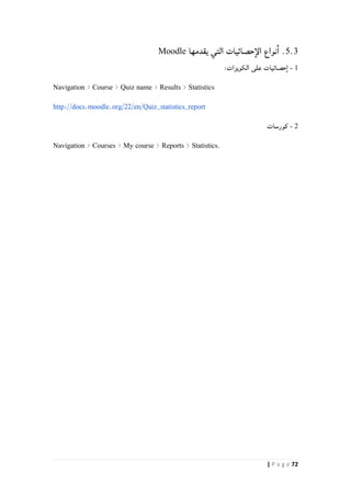 72| P a g e
5.3‫نواع‬‫ا‬ .‫يقدمها‬ ‫التي‬ ‫حصائيات‬‫الإ‬Moodle
0-‫الكويزات‬ ‫على‬ ‫حصائيات‬‫ا‬:
Navigation > Course > Quiz name > Results > Statistics
http://docs.moodle.org/22/en/Quiz_statistics_report
2-‫كورسات‬
Navigation > Courses > My course > Reports > Statistics.
 