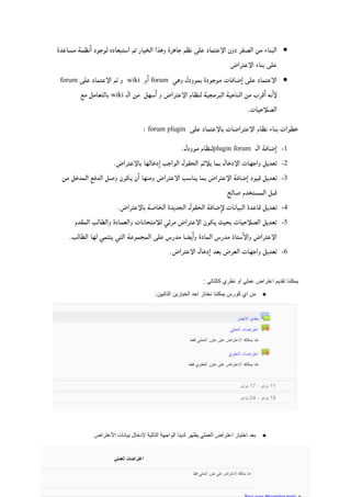 77| P a g e
‫وهي‬ ‫الإعتراضات‬ ‫نظام‬ ‫لبناء‬ ‫طرق‬ ‫ثلأث‬ ‫وجدنا‬ ‫البحث‬ ‫خلأل‬:
‫مساعدة‬ ‫نظمة‬‫ا‬ ‫لوجود‬ ‫استبعاده‬ ‫تم‬ ‫الخيار‬ ‫وهذا‬ ‫جاهزة‬ ‫نظم‬ ‫على‬ ‫الإعتماد‬ ‫دون‬ ‫الصفر‬ ‫من‬ ‫البناء‬
‫الإعتراض‬ ‫بناء‬ ‫على‬
‫وهي‬ ‫بموودل‬ ‫موجودة‬ ‫ضافات‬‫ا‬ ‫على‬ ‫الإعتماد‬forum‫ا‬‫و‬wiki‫على‬ ‫الإعتماد‬ ‫تم‬ ‫و‬forum
‫ال‬ ‫من‬ ‫سهل‬‫ا‬ ‫و‬ ‫الإعتراض‬ ‫لنظام‬ ‫البرمجية‬ ‫الناحية‬ ‫من‬ ‫قرب‬‫ا‬ ‫نه‬‫لإ‬wiki‫بالتعامل‬‫مع‬
.‫الصلأحيات‬
‫على‬ ‫بالإعتماد‬ ‫الإعتراضات‬ ‫نظام‬ ‫بناء‬ ‫خطوات‬forum plugin:
0-‫ال‬ ‫ضافة‬‫ا‬plugin forum.‫موودل‬ ‫لنظام‬
2-.‫بالإعتراض‬ ‫دخالها‬‫ا‬ ‫الواجب‬ ‫الحقول‬ ‫يلأئم‬ ‫بما‬ ‫الإدخال‬ ‫واجهات‬ ‫تعديل‬
8-‫من‬ ‫المدخل‬ ‫الدفع‬ ‫وصل‬ ‫يكون‬ ‫ن‬‫ا‬ ‫ومنها‬ ‫الإعتراض‬ ‫يناسب‬ ‫بما‬ ‫الإعتراض‬ ‫ضافة‬‫ا‬ ‫قيود‬ ‫تعديل‬
‫الم‬ ‫قبل‬‫صالح‬ ‫ستخدم‬
2-.‫بالإعتراض‬ ‫الخاصة‬ ‫الجديدة‬ ‫الحقول‬ ‫ضافة‬‫لإ‬ ‫البيانات‬ ‫قاعدة‬ ‫تعديل‬
4-‫المقدم‬ ‫والطالب‬ ‫والعمادة‬ ‫للأمتحانات‬ ‫مرئي‬ ‫الإعتراض‬ ‫يكون‬ ‫بحيث‬ ‫الصلأحيات‬ ‫تعديل‬
.‫الطالب‬ ‫لها‬ ‫ينتمي‬ ‫التي‬ ‫المجموعة‬ ‫على‬ ‫مدرس‬ ‫يضا‬‫وا‬ ‫المادة‬ ‫مدرس‬ ‫ستاذ‬‫والإ‬ ‫الإعتراض‬
6-‫الإ‬ ‫دخال‬‫ا‬ ‫بعد‬ ‫العرض‬ ‫واجهات‬ ‫تعديل‬.‫عتراض‬
: ‫كالتالي‬ ‫نظري‬ ‫او‬ ‫عملي‬ ‫اعتراض‬ ‫تقديم‬ ‫يمكننا‬
●‫كورس‬ ‫اي‬ ‫من‬‫يمكننا‬:‫التاليين‬ ‫الخيارين‬ ‫احد‬ ‫نختار‬
 