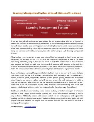 Learning Management System is Great Classes of E-learning
There are many schools, colleges and organizations that are experimenting with sets of free online
systems and platforms by business service providers to use in their teaching practices. However, a few of
the well known popular uses are things such as motivating learners to submit course work through
email, wikis, social networking sites, using free online discussion forums and micro blogging. If all these
things are available easily without any cost, then why bother using an LMS (Learning Management
System).
Many teachers have a propensity to build a collection of free business web services that are one trick
application. For instance, Google Docs or email for submitting assignments as well as for social
networking. Remember, using all these services needs both students and teachers to make numerous
user accounts and Admins should keep track record of teachers’ with students’ online activities.
However, teachers must keep track of their student’s right across the range of services and websites.
Really, this is not an easy task for administer and mostly impossible to do on a large or medium scale.
But, a well designed Learning Management System (LMS) will have all the tools and services that you
need to build and manage user accounts, social networks, tests and exams, news, announcements,
courses, discussion groups, assignment submission systems, quizzes, grading, feedback and many more
other things in one convenient place and with one user account for each participant. In addition,
Learning Management System can minimize the administrative work involved in assessment as well.
Some kinds of collective assessment can be totally mechanical with self marking tests, exams and
quizzes, so students can get their results right away and teachers have to analyze the results only.
Besides, an LMS allows administration, course content authors, curriculum developers or of course
teachers to make courses with assessment, activities, etc., which are articulately organized as well as
easy to follow. Additionally, courses with course content can be easily updated and adjusted to
developing effective e-learning programmes. Students and teachers can follow a clear, brief timeline of
projects and many activities, review past work for decisive reflection and look ahead to see what is
coming up all in one place.
Get More Detail: Codergenie.com
 
