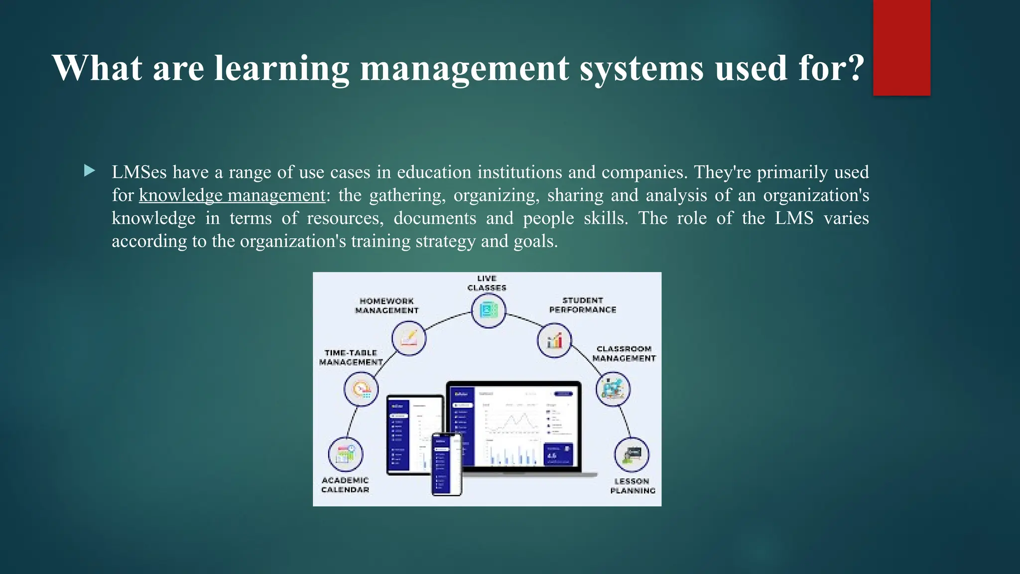 What are learning management systems used for?
 LMSes have a range of use cases in education institutions and companies. They're primarily used
for knowledge management: the gathering, organizing, sharing and analysis of an organization's
knowledge in terms of resources, documents and people skills. The role of the LMS varies
according to the organization's training strategy and goals.
 